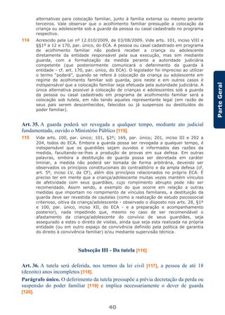 40
ParteGeral
alternativas para colocação familiar, junto à família extensa ou mesmo perante
terceiros. Vale observar que o acolhimento familiar pressupõe a colocação da
criança ou adolescente sob a guarda da pessoa ou casal cadastrado no programa
respectivo.
114 Acrescido pela Lei nº 12.010/2009, de 03/08/2009. Vide arts. 101, inciso VIII e
§§1º a 12 e 170, par. único, do ECA. A pessoa ou casal cadastrado em programa
de acolhimento familiar não poderá receber a criança ou adolescente
diretamente da entidade responsável pela sua execução, mas sim mediante
guarda, com a formalização da medida perante a autoridade judiciária
competente (que posteriormente comunicará o deferimento da guarda à
entidade - cf. art. 170, par. único, do ECA). O legislador foi impreciso ao utilizar
o termo “poderá”, quando se refere à colocação da criança ou adolescente em
regime de acolhimento familiar sob guarda, pois neste e em outros casos é
indispensável que a colocação familiar seja efetuada pela autoridade judiciária. A
única alternativa possível à colocação de crianças e adolescentes sob a guarda
da pessoa ou casal cadastrado em programa de acolhimento familiar será a
colocação sob tutela, em não tendo aqueles representante legal (em razão de
seus pais serem desconhecidos, falecidos ou já suspensos ou destituídos do
poder familiar).
Art. 35. A guarda poderá ser revogada a qualquer tempo, mediante ato judicial
fundamentado, ouvido o Ministério Público [115].
115 Vide arts. 100, par. único; 101, §2º; 169, par. único; 201, inciso III e 202 a
204, todos do ECA. Embora a guarda possa ser revogada a qualquer tempo, é
indispensável que os guardiões sejam ouvidos e informados das razões da
medida, facultando-se-lhes a produção de provas em sua defesa. Em outras
palavras, embora a destituição de guarda possa ser decretada em caráter
liminar, a medida não poderá ser tomada de forma arbitrária, devendo ser
observados os princípios constitucionais do contraditório e da ampla defesa (cf.
art. 5º, inciso LV, da CF), além dos princípios relacionados no próprio ECA. É
preciso ter em mente que a criança/adolescente muitas vezes mantém vínculos
de afetividade com seus guardiães, cujo rompimento abrupto pode não ser
recomendado. Assim sendo, a exemplo do que ocorre em relação a outras
medidas que importam no rompimento de vínculos familiares, a destituição da
guarda deve ser revestida de cautelas (como a realização de estudo psicossocial
criterioso, oitiva da criança/adolescente - observado o disposto nos arts. 28, §1º
e 100, par. único, inciso XII, do ECA - e a preparação e acompanhamento
posterior), nada impedindo que, mesmo no caso de ser recomendável o
afastamento da criança/adolescente do convívio de seus guardiães, seja
assegurado a estes o direito de visitas, ainda que seja esta realizada na própria
entidade (ou em outro espaço de convivência definido pela política de garantia
do direito à convivência familiar) e/ou mediante supervisão técnica.
Subseção III - Da tutela [116]
Art. 36. A tutela será deferida, nos termos da lei civil [117], a pessoa de até 18
(dezoito) anos incompletos [118].
Parágrafo único. O deferimento da tutela pressupõe a prévia decretação da perda ou
suspensão do poder familiar [119] e implica necessariamente o dever de guarda
[120].
 