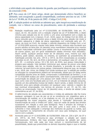 47
ParteGeral
e afetividade com aquele não detentor da guarda, que justifiquem a excepcionalidade
da concessão [138].
§ 5º. Nos casos do § 4º deste artigo, desde que demonstrado efetivo benefício ao
adotando, será assegurada a guarda compartilhada, conforme previsto no art. 1.584
da Lei nº 10.406, de 10 de janeiro de 2002 - Código Civil [139].
§ 6º. A adoção poderá ser deferida ao adotante que, após inequívoca manifestação de
vontade, vier a falecer no curso do procedimento, antes de prolatada a sentença
[140].
133 Redação modificada pela Lei nº 12.010/2009, de 03/08/2009. Vide art. 5º,
caput, do CC. De acordo com a redação original da Lei nº 8.069/1990, a idade
mínima para adoção era de 21 (vinte e um) anos (compatível com a idade da
plena capacidade civil, à época). O art. 1618, caput, do Código Civil de 2002, já
havia reduzido para 18 (dezoito) anos a idade mínima para adoção (de modo a
também adequá-la à idade da plena capacidade civil instituída pelo art. 5º,
caput, da nova Lei Civil). Ao revogar o referido dispositivo do Código Civil, a Lei
nº 12.010/2009 procurou manter esta idade mínima, embora seja duvidoso que
jovens adultos na faixa dos 18 (dezoito) anos manifestem interesse e/ou mesmo
tenham maturidade suficiente para adotar (como é reconhecido pela legislação
de outros países, que em geral estabelecem idades mínimas mais elevadas).
Assim sendo, qualquer pessoa maior de 18 (dezoito) anos, mesmo que seja
solteira, pode adotar, devendo, no entanto, se submeter ao procedimento de
habilitação previsto nos arts. 197-A a 197-E, do ECA (ressalvadas as exceções
previstas no art. 50, §13, do ECA) e demonstrar, em qualquer caso (cf. arts. 28,
§3º, 29 - a contrariu sensu; 43 e 50, §14, do ECA), que possui maturidade e
preparo para adoção. Vale também mencionar que, apesar de prever uma idade
mínima para adoção, não há, no Direito Brasileiro, a previsão de uma idade
máxima, tal qual ocorre em outros países. Interessante observar que, ao revogar
o art. 1618, par. único, do Código Civil (onde constava que “a adoção por ambos
os cônjuges ou companheiros poderá ser formalizada, desde que um deles tenha
completado dezoito anos de idade, comprovada a estabilidade da família”), a Lei
nº 12.010/2009 acabou por abolir (acertadamente, vale dizer) a possibilidade de
consumação da adoção por uma pessoa com idade inferior a 18 (dezoito) anos
(que como visto era facultada pela Lei Civil, em se tratando de adoção conjunta,
quando um dos adotantes tivesse tal idade). Assim sendo, a idade mínima de 18
(dezoito) anos para adoção prevalece em qualquer caso, valendo o registro de
que eventual emancipação, nos termos do previsto no art. 5º, do CC, não
confere ao emancipado, menor de 18 (dezoito) anos, o direito de adotar (vide
comentários ao art. 2º, do ECA).
134 O deferimento da adoção aos ascendentes e irmãos do adotando não lhe traria
qualquer vantagem (o que de per se já se constituiria em impeditivo para a
concretização da medida, ex vi do disposto no art. 43, do ECA), podendo em
contrapartida lhe trazer prejuízos, seja devido à “confusão” decorrente da
transformação de avós e irmãos em “pais”, seja em razão da perda dos direitos
sucessórios em relação a seus pais biológicos. Para o amparo de crianças e
adolescentes afastados do convívio dos pais junto a seus avós e irmãos,
suficiente e mais adequado o emprego dos institutos da guarda ou tutela, que
não importam no rompimento de vínculos com seus pais biológicos, tal qual
ocorre com a adoção.
135 Acrescido pela Lei nº 12.010/2009, de 03/08/2009. Vide art. 226 e §3º, da CF e
art. 197-C, do ECA. Procurou-se aqui privilegiar a adoção por casais
heterossexuais. Embora não haja previsão expressa da adoção por pares
homossexuais, tem sido cada vez mais comum o reconhecimento de tal
possibilidade, desde que preenchidos os demais requisitos legais e que a medida
 