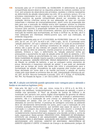 49
ParteGeral
139 Acrescido pela Lei nº 12.010/2009, de 03/08/2009. O deferimento da guarda
compartilhada deverá observar os requisitos próprios do instituto contidos na Lei
Civil, sem prejuízo da observância dos princípios, cautelas e critérios necessários
ao deferimento da adoção relacionados nos arts. 29 (a contrariu sensu), 43 e os
princípios relacionados no art. 100, caput e par. único do ECA. Assim sendo, o
efetivo exercício da guarda compartilhada deverá ser precedido de uma
avaliação técnica criteriosa acerca de sua adequação ao caso em concreto
(observado o interesse da criança/adolescente), assim como da preparação dos
pais para que a execução da medida ocorra sem qualquer entrave ou prejuízo
aos filhos, podendo o regime respectivo ser implementado de forma progressiva,
inclusive para permitir a preparação também da criança/adolescente que será
atingido pela medida. É de todo conveniente, ademais, que ao menos no início, a
execução da medida seja acompanhada, de modo a verificar se, de fato, ela é a
mais adequada aos interesses infanto-juvenis que, com sua instituição, se
pretende resguardar.
140 Redação modificada pela Lei nº 12.010/2009, de 03/08/2009. Vide art. 5º, inciso
XXX, da CF; art. 47, §7º, do ECA e art. 1784 e sgts., do CC. É conhecida como
“adoção póstuma”, em que o adotante vem a falecer no curso do procedimento.
É o único caso em que a sentença constitutiva de adoção passa a produzir
efeitos não a partir de seu trânsito em julgado (como é a regra), mas sim a
partir da data do óbito do adotante, visando preservar os direitos sucessórios do
adotado. Embora a rigor, o deferimento da “adoção póstuma” tenha por
pressuposto o ajuizamento da ação de adoção antes do óbito do adotante, o STJ
já reconheceu, dadas as peculiaridades do caso, a possibilidade do deferimento
desta modalidade de adoção mesmo quando o procedimento é instaurado após o
óbito do adotante: ADOÇÃO PÓSTUMA. PROVA INEQUÍVOCA. O reconhecimento
da filiação na certidão de batismo, a que se conjugam outros elementos de
prova, demonstra a inequívoca intenção de adotar, o que pode ser declarado
ainda que ao tempo da morte não tenha tido início o procedimento para a
formalização da adoção. Procedência da ação proposta pela mulher para que
fosse decretada em nome dela e do marido pré-morto a adoção de menino
criado pelo casal desde os primeiros dias de vida. Interpretação extensiva do art.
42, §5º, do ECA. Recurso conhecido e provido. (STJ. 4ª T. R.Esp. nº 457635/PB.
Rel. Min. Rui Rosado de Aguiar. J. em 19/11/2002. In RT 815/225).
Art. 43. A adoção será deferida quando apresentar reais vantagens para o adotando e
fundar-se em motivos legítimos [141].
141 Vide arts. 50, §§1º a 4º; 100, par. único, inciso IV e 197-A a E, do ECA. A
adoção visa satisfazer, fundamentalmente, os interesses do adotado, a quem a
medida visa aproveitar. O “foco” da atuação da Justiça da Infância e da
Juventude (em parceria com outros órgãos encarregados da garantia do efetivo
exercício do direito à convivência familiar a todas as crianças e adolescentes),
portanto, não é a localização de uma criança ou adolescente para pessoas
interessadas em adotar, mas sim um lar para as crianças e adolescentes
afastadas do convívio familiar. A presença de vantagens concretas ao adotando
deve ser devidamente demonstrada nos autos, para o que a realização de uma
completa avaliação interprofissional, que também seja capaz de apurar a real
motivação e o preparo dos pretendentes à adoção para assumir a condição de
pais do adotado e os encargos inerentes a tal condição, se mostra
verdadeiramente imprescindível para assegurar uma decisão correta e, acima de
tudo, responsável. Neste sentido: PROCESSO CIVIL. MANDADO DE SEGURANÇA.
ESTATUTO DA CRIANÇA E DO ADOLESCENTE. ADOÇÃO. COMPROVAÇÃO DE
VANTAGENS PARA O ADOTANDO. AVALIAÇÃO DOS ADOTANTES E ADOTANDOS.
NECESSIDADE. ATO JUDICIAL. DIREITO DO ADOTANDO. INEXISTÊNCIA DE
DIREITO LÍQUIDO E CERTO. O Estatuto da Criança e do Adolescente (artigos 29
 
