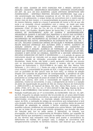 53
ParteGeral
MÊS DE VIDA. GUARDA DE FATO EXERCIDA POR 2 MESES. INTUITO DE
ADOÇÃO. CADASTRO. OBSERVÂNCIA NECESSÁRIA. HIPÓTESES EXCEPCIONAIS
DO ART. 50, §13, DO ECA AUSENTES. LAÇOS AFETIVOS DEFINITIVOS NÃO
EVIDENCIADOS. - SENTENÇA MANTIDA. RECURSO DESPROVIDO. Haja vista a
não caracterização das hipóteses exceptivas do art. 50, §13, do Estatuto da
criança e do adolescente, o exíguo tempo de convivência com o recém-nascido
(pouco mais de dois meses), e a excepcionalidade da guarda prevista no art. 33
do mesmo Diploma, impõe-se a busca E apreensão do menor a fim de que não
surja e se consolide vínculo socioafetivo com o menor, de modo que reste
preservada a isonômica e republicana ordem cronológica do cadastro de
adotantes. (TJSC. 5ª Câm. Dir. Civ. AP. Cív. nº 2011.072917-3. Relator: Henry
Petry Junior. Juiz Prolator: Brigitte Remor de Souza May. J. em 29/11/2011), e
AGRAVO DE INSTRUMENTO. AÇÃO DE GUARDA E RESPONSABILIADE.
INSURGÊNCIA QUANTO À DECISÃO QUE INDEFERIU O PLEITO DOS AUTORES E
MANTEVE O MENOR ABRIGADO. AUSÊNCIA DE ASSINATURA DE UM DOS
RECORRENTES NO INSTRUMENTO DE OUTORGA DE MANDADO. AUSÊNCIA DE
PROCURAÇÃO NOS AUTOS. INFRINGÊNCIA AO DISPOSTO NO ART. 525, INC. I,
DO CPC. RECURSO CONHECIDO APENAS EM RELAÇÃO À PRIMEIRA AGRAVADA.
RECÉM NASCIDO ENTREGUE AOS AUTORES APÓS O PARTO. SUSPEITA DE
ADOÇÃO DIREITA OU À BRASILEIRA. RESPEITO AO CADASTRO DE
INTERESSADOS À ADOÇÃO. AUSÊNCIA DE FORMAÇÃO DE LAÇOS AFETIVOS.
MENOR QUE PERMANECEU COM OS DEMANDANTES POR PERÍODO DE UM MÊS.
VISANDO O BEM ESTAR DA CRIANÇA, MANTÉM-SE A DECISÃO VERGASTADA.
RECURSO CONHECIDO EM PARTE E DESPROVIDO. (...) A petição de agravo de
instrumento deverá ser instruída com as peças obrigatórias (cópia da decisão
agravada, certidão de intimação, procuração das partes), bem como as
facultativas. Desta forma, não tendo a parte agravante instruído seu recurso
com os documentos imprescindíveis, deverá o reclamo não ser conhecido
(Agravo de Instrumento n. 2010.074084-4, de Lages, Rel. Des. Marcus Tulio
Sartorato, j. 25-1-2011). (...) Tendo em vista a idade ínfima do menor (quase
cinco meses), a precariedade da guarda do ECA, o exíguo tempo de convivência
com os guardiões de fato (pouco mais de hum mês), os indícios de adoção
dirigida com suspeitas de pagamento de contraprestação, a pendência da ação
de perda do poder familiar, a não consolidação dos laços afetivos com os
postulantes ou configuração da posse do estado de filho, a manifesta intenção de
adoção dos autores, bem como a necessidade de respeito ao cadastro de
adotantes, mostra-se conveniente, in casu, o abrigamento da menor e a rejeição
do pleito de regularização da guarda de fato da criança (Agravo de Instrumento
n. 2009.014159-2, de Capivari de Baixo, Rel. Des. Henry Petry Junior, j. 23-6-
2009). (TJSC. 6ª C. Dir. Civ. A.I. nº 2011.024187-5. Rel. Des. Stanley da Silva
Braga. J. em 27/09/2011). Vide também comentários ao art. 50, §13, do ECA.
149 Redação modificada pela Lei nº 12.010/2009, de 03/08/2009. Vide art. 52, §8º,
do ECA. Enquanto na adoção nacional não há previsão de um prazo determinado
para duração do estágio de convivência, que pode ser até mesmo dispensado em
determinadas circunstâncias, na chamada adoção internacional (cf. art. 51,
caput, do ECA), a realização do estágio de convivência será indispensável e terá
uma duração mínima previamente definida, o que se justifica diante da possível
dificuldade de adaptação do adotado à família substituta estrangeira, por
questões culturais, problemas de comunicação e/ou outros fatores. Vale destacar
que por se tratar de um prazo legal mínimo obrigatório, sua duração não pode
ser reduzida pelo Juiz ou pelas partes. É admissível, no entanto, sua
prorrogação, de ofício ou a requerimento do Ministério Público, por sugestão da
equipe técnica que acompanha a execução do estágio de convivência e/ou caso
ao seu término seja necessário mais tempo para avaliar a conveniência do
deferimento da medida. Em qualquer caso, o estágio de convivência será
obrigatoriamente cumprido no território nacional, vale observar que, antes de
 
