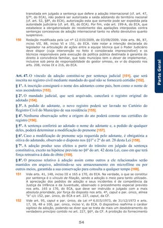 54
ParteGeral
transitada em julgado a sentença que defere a adoção internacional (cf. art. 47,
§7º, do ECA), não poderá ser autorizada a saída adotando do território nacional
(cf. art. 52, §8º, do ECA), autorização esta que somente pode ser expedida pela
autoridade judiciária (cf. art. 85, do ECA). Por fim, vide art. 199-A, do ECA, que
estabelece a obrigatoriedade do recebimento das apelações interpostas contra
sentenças concessivas de adoção internacional tanto no efeito devolutivo quanto
suspensivo.
150 Redação modificada pela Lei nº 12.010/2009, de 03/08/2009. Vide arts. 86, 87,
inciso VII, 88, inciso VI e 151, do ECA. Vale notar a intenção declarada do
legislador na articulação de ações entre a equipe técnica que o Poder Judiciário
deve dispor (cuja intervenção no feito é considerada imprescindível) e os
técnicos responsáveis pela execução da política pública destinada à garantia do
direito à convivência familiar, que todo município tem o dever de implementar,
inclusive sob pena de responsabilidade do gestor omisso, ex vi do disposto nos
arts. 208, inciso IX e 216, do ECA.
Art. 47. O vínculo da adoção constitui-se por sentença judicial [151], que será
inscrita no registro civil mediante mandado do qual não se fornecerá certidão [152].
§ 1º. A inscrição consignará o nome dos adotantes como pais, bem como o nome de
seus ascendentes [153].
§ 2º. O mandado judicial, que será arquivado, cancelará o registro original do
adotado [154].
§ 3º. A pedido do adotante, o novo registro poderá ser lavrado no Cartório do
Registro Civil do Município de sua residência [155].
§ 4º. Nenhuma observação sobre a origem do ato poderá constar nas certidões do
registro [156].
§ 5º. A sentença conferirá ao adotado o nome do adotante e, a pedido de qualquer
deles, poderá determinar a modificação do prenome [157].
§ 6º. Caso a modificação de prenome seja requerida pelo adotante, é obrigatória a
oitiva do adotando, observado o disposto nos §§1º e 2º do art. 28 desta Lei [158].
§ 7º. A adoção produz seus efeitos a partir do trânsito em julgado da sentença
constitutiva, exceto na hipótese prevista no §6º do art. 42 desta Lei, caso em que terá
força retroativa à data do óbito [159].
§ 8º. O processo relativo à adoção assim como outros a ele relacionados serão
mantidos em arquivo, admitindo-se seu armazenamento em microfilme ou por
outros meios, garantida a sua conservação para consulta a qualquer tempo [160].
151 Vide arts. 41, 148, inciso III e 165 a 170, do ECA. Na verdade, o que se constitui
por sentença é o vínculo de filiação, sendo a adoção o meio para tanto utilizado.
A apreciação dos pedidos de adoção e seus incidentes é de competência da
Justiça da Infância e da Juventude, observado o procedimento especial previsto
nos arts. 165 a 170, do ECA, que deve ser instruído e julgado com a mais
absoluta prioridade, por força do disposto nos arts. 4º, caput e par. único, alínea
“b” c/c 152, par. único, do ECA e art. 227, caput, da CF.
152 Vide art. 95, caput e par. único, da Lei nº 6.015/1973, de 31/12/1973 e arts.
17, 18, 48 e 100, par. único, inciso V, do ECA. O dispositivo reafirma o caráter
sigiloso da adoção, podendo-se dizer que se trata de mais um desdobramento do
verdadeiro princípio contido no art. 227, §6º, da CF. A proibição do fornecimento
 
