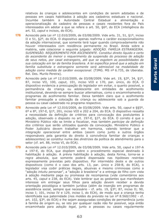 63
ParteGeral
relativos às crianças e adolescentes em condições de serem adotadas e de
pessoas em casais habilitados à adoção aos cadastros estaduais e nacional.
Incumbe também à Autoridade Central Estadual a alimentação e
operacionalização do cadastro de pessoas e casais residentes fora do País
interessados em adotar a que se refere o art. 50, §6º, do ECA (inteligência do
art. 52, caput e incisos, do ECA).
176 Acrescido pela Lei nº 12.010/2009, de 03/08/2009. Vide arts. 31, 51, §1º, inciso
II e 51, §2º, do ECA. O dispositivo apenas reafirma o caráter excepcionalíssimo
da adoção internacional, que somente terá lugar quando comprovadamente não
houver interessados com residência permanente no Brasil. Ainda sobre a
matéria, vale colacionar o seguinte julgado: ADOÇÃO. FAMÍLIA ESTRANGEIRA.
SUSPENSÃO. REQUERIMENTO POR ASCENDENTE. Constitui direito líquido e certo
do ascendente do menor o requerimento da suspensão do processo de adoção
de seus netos, por casal estrangeiro, até que se esgotem as possibilidades de
sua colocação em lar de família brasileira. A lei específica prevê que a adoção em
família substituta e estrangeira somente será admissível na modalidade de
adoção como medida de caráter excepcional. (TJMG. MS nº 6.735, de Uberaba.
Rel. Des. Murilo Pereira).
177 Acrescido pela Lei nº 12.010/2009, de 03/08/2009. Vide art. 19, §3º, 34, §1º,
87, inciso VII, 100, caput, 101, inciso VIII e 170, par. único, do ECA. O
dispositivo evidencia a preocupação do legislador em evitar, o quanto possível, a
permanência da criança ou adolescente em entidades de acolhimento
institucional, devendo-se sempre buscar alternativas, como o encaminhamento a
programas de acolhimento familiar. Deixa também claro que o acolhimento
familiar pressupõe a colocação da criança ou adolescente sob a guarda da
pessoa ou casal cadastrado no programa respectivo.
178 Acrescido pela Lei nº 12.010/2009, de 03/08/2009. Vide arts. 50, caput e §§5º,
6º e 8º, 197-E, §1º, 201, inciso VIII e 202 a 204, do ECA. O dispositivo ressalta
a necessidade da definição de critérios para convocação dos postulantes à
adoção, observado o disposto no art. 197-E, §1º, do ECA. O correto é que o
Ministério Público não se limite a fiscalizar, mas também participe da definição
dos critérios que serão utilizados quando da convocação. Ministério Público e
Poder Judiciário devem trabalhar em harmonia, valendo lembrar que a
integração operacional entre ambos (assim como junto a outros órgãos
responsáveis pela garantia do direito à convivência familiar de crianças e
adolescentes) se constitui numa das diretrizes da política de atendimento para o
setor (cf. art. 88, inciso VI, do ECA).
179 Acrescido pela Lei nº 12.010/2009, de 03/08/2009. Vide arts. 50, caput e 197-A
a 197-E, do ECA, que dispõem sobre o procedimento especial destinado à
habilitação à adoção. A prévia habilitação à adoção, desta forma, torna-se a
regra absoluta, que somente poderá dispensada nas hipóteses restritas
expressamente previstas pelo dispositivo. Por intermédio deste e de outros
dispositivos (como é o caso dos arts. 13, par. único e 258-B, do ECA), o
legislador visa coibir práticas ilegais, abusivas e mesmo criminosas como a
“adoção intuitu personae”, a “adoção à brasileira” e a entrega de filho com vista
à adoção mediante paga ou promessa de recompensa (vide comentários aos
arts. 45, caput e 238, do ECA). Vale lembrar que as gestantes que manifestam
interesse em entregar seus filhos para adoção devem receber a devida
orientação psicológica e também jurídica (além da inserção em programas de
assistência social, sempre que necessário - cf. arts. 19, §3º; 87, inciso II; 90,
inciso I; 101, inciso IV e 129, inciso I, do ECA), de modo que a criança tenha
identificada sua paternidade (nos moldes do previsto na Lei nº 8.560/1992 - cf.
art. 102, §3º, do ECA) e lhe sejam asseguradas condições de permanência junto
à família de origem ou, se isto por qualquer razão não for possível, seja então
encaminhada para adoção legal, junto a pessoas ou casais regularmente
 
