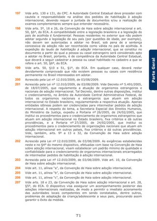 71
ParteGeral
197 Vide arts. 130 e 131, do CPC. A Autoridade Central Estadual deve proceder com
cautela e responsabilidade na análise dos pedidos de habilitação à adoção
internacional, devendo requer a juntada de documentos e/ou a realização de
exames complementares sempre que entender necessário.
198 Vide arts. 5º, 18 e 26, da Convenção de Haia sobre adoção internacional e art.
50, §6º, do ECA. A compatibilidade entre a legislação brasileira e a legislação do
país de acolhida é fundamental. Pessoas residentes no exterior que não podem
adotar segundo a legislação de seu país (por questões de idade, por exemplo),
não devem ser autorizadas a adotar no Brasil, sob pena de a sentença
concessiva da adoção não ser reconhecida como válida no país de acolhida. A
expedição do laudo de habilitação à adoção internacional, que se constitui no
documento a partir do qual a pessoa ou casal estrangeiro será considerado apto
a adotar no Brasil, portanto, é de competência da Autoridade Central Estadual,
que deverá a seguir cadastrar a pessoa ou casal habilitado no cadastro a que se
refere o art. 50, §6º, do ECA.
199 Vide arts. 50, §10 e 51, §1º, do ECA. Em qualquer caso, deverá restar
devidamente comprovado que não existem pessoas ou casais com residência
permanente no Brasil interessados em adotar.
200 Acrescido pela Lei nº 12.010/2009, de 03/08/2009.
201 Acrescido pela Lei nº 12.010/2009, de 03/08/2009. Vide Decreto nº 5.491/2005,
de 18/07/2005, que regulamenta a atuação de organismos estrangeiros e
nacionais de adoção internacional. Tal Decreto, dentre outras disposições, institui
o credenciamento, no âmbito da Autoridade Central Administrativa Federal, de
todos os organismos nacionais e estrangeiros que atuem em adoção
internacional no Estado brasileiro, regulamentando a respectiva atuação. Apenas
entidades idôneas podem ser credenciadas para intermediar pedidos de adoção
internacional. A respeito do tema, a Secretaria Especial dos Direitos Humanos,
do Ministério da Justiça, expediu a Portaria nº 26/2005, de 24/02/2005, que
institui os procedimentos para o credenciamento de organismos estrangeiros que
atuam em adoção internacional no Estado brasileiro, fixa critérios e dá outras
providências, e a Portaria nº 27/2005, de 24/02/2005, que institui os
procedimentos para o credenciamento de organizações nacionais que atuam em
adoção internacional em outros países, fixa critérios e dá outras providências.
Vide, também, arts. 9º a 13 e 32, da Convenção de Haia sobre adoção
internacional.
202 Acrescido pela Lei nº 12.010/2009, de 03/08/2009. As exigências estabelecidas
neste e no §4º do mesmo dispositivo, efetuadas com base na Convenção de Haia
sobre adoção internacional, visam estabelecer um padrão mínimo de qualidade e
confiabilidade para o credenciamento de organismos internacionais encarregados
de intermediar pedidos de habilitação à adoção internacional.
203 Acrescido pela Lei nº 12.010/2009, de 03/08/2009. Vide art. 10, da Convenção
de Haia sobre adoção internacional.
204 Vide art. 11, alínea “a”, da Convenção de Haia sobre adoção internacional.
205 Vide art. 11, alínea “b”, da Convenção de Haia sobre adoção internacional.
206 Vide art. 11, alínea “c”, da Convenção de Haia sobre adoção internacional.
207 Vide arts. 18 e 23, da Convenção de Haia sobre adoção internacional e art. 28,
§5º, do ECA. O dispositivo visa assegurar um acompanhamento posterior das
adoções internacionais realizadas, de modo a permitir o imediato acionamento
das autoridades locais competentes em sendo constatados, dentre outros,
problemas de adaptação da criança/adolescente a seus pais, procurando assim
garantir o êxito da medida.
 
