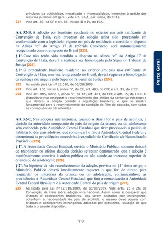 73
ParteGeral
princípios da publicidade, moralidade e impessoalidade, inerentes à gestão dos
recursos públicos em geral (vide art. 52-A, par. único, do ECA).
221 Vide art. 37, da CF e art. 88, incisos II e IV, do ECA.
Art. 52-B. A adoção por brasileiro residente no exterior em país ratificante da
Convenção de Haia, cujo processo de adoção tenha sido processado em
conformidade com a legislação vigente no país de residência e atendido o disposto
na Alínea “c” do Artigo 17 da referida Convenção, será automaticamente
recepcionada com o reingresso no Brasil [222].
§ 1º. Caso não tenha sido atendido o disposto na Alínea “c” do Artigo 17 da
Convenção de Haia, deverá a sentença ser homologada pelo Superior Tribunal de
Justiça [223].
§ 2º. O pretendente brasileiro residente no exterior em país não ratificante da
Convenção de Haia, uma vez reingressado no Brasil, deverá requerer a homologação
da sentença estrangeira pelo Superior Tribunal de Justiça [224].
222 Acrescido pela Lei nº 12.010, de 03/08/2009.
223 Vide art. 105, inciso I, alínea “i”, da CF, art. 483, do CPC e art. 15, da LICC.
224 Vide art. 105, inciso I, alínea “i”, da CF, art. 483, do CPC e art. 15, da LICC. O
dispositivo visa assegurar o reconhecimento dos efeitos da sentença estrangeira
que deferiu a adoção perante a legislação brasileira, o que se mostra
fundamental para o reconhecimento da condição de filho do adotado, com todas
as consequências daí advindas.
Art. 52-C. Nas adoções internacionais, quando o Brasil for o país de acolhida, a
decisão da autoridade competente do país de origem da criança ou do adolescente
será conhecida pela Autoridade Central Estadual que tiver processado o pedido de
habilitação dos pais adotivos, que comunicará o fato à Autoridade Central Federal e
determinará as providências necessárias à expedição do Certificado de Naturalização
Provisório [225].
§ 1º. A Autoridade Central Estadual, ouvido o Ministério Público, somente deixará
de reconhecer os efeitos daquela decisão se restar demonstrado que a adoção é
manifestamente contrária à ordem pública ou não atende ao interesse superior da
criança ou do adolescente [226].
§ 2º. Na hipótese de não reconhecimento da adoção, prevista no §1º deste artigo, o
Ministério Público deverá imediatamente requerer o que for de direito para
resguardar os interesses da criança ou do adolescente, comunicando-se as
providências à Autoridade Central Estadual, que fará a comunicação à Autoridade
Central Federal Brasileira e à Autoridade Central do país de origem [227].
225 Acrescido pela Lei nº 12.010/2009, de 03/08/2009. Vide arts. 23 e 26, da
Convenção de Haia sobre adoção internacional. Assim como é desejável que
crianças e adolescentes brasileiras, aos serem adotadas por estrangeiros,
obtenham a nacionalidade do país de acolhida, o mesmo deve ocorrer com
crianças e adolescentes estrangeiras adotadas por brasileiros, situação de que
trata o presente dispositivo.
 