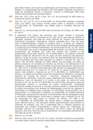 75
ParteGeral
pela União Federal, em regime de colaboração com Municípios, Distrito Federal e
Estados, e a participação das famílias e da comunidade, mediante programas e
ações de assistência técnica e financeira, visando a mobilização social pela
melhoria da qualidade da educação básica.
230 Vide arts. 215 e 216, da CF e arts. 30 e 31, da Convenção da ONU sobre os
Direitos da Criança, de 1989.
231 Vide art. 217, da CF; Lei nº 9.615/1998, de 24/03/1998 (também conhecida
como “Lei Pelé”), que institui normas gerais sobre o desporto e Decreto
nº 4.201/2002, de 18/04/2002, que dispõe sobre o Conselho Nacional do
Esporte.
232 Vide art. 31, da Convenção da ONU sobre os Direitos da Criança, de 1989 e art.
6º, da CF.
233 O dispositivo traz alguns dos princípios que devem nortear a educação,
reproduzindo em parte o enunciado do art. 205, da CF, que trata da matéria. A
educação, portanto, não pode ser mero sinônimo de “ensino” das disciplinas
tradicionais (português, matemática, história, geografia etc.), mas sim deve
estar fundamentalmente voltada ao preparo para o exercício da cidadania,
inclusive para o trabalho qualificado, através da aprendizagem/profissionalização
e o ensino de seus direitos fundamentais, tal qual previsto no art. 32, §5º, da Lei
nº 9.394/1996, que prevê a obrigatoriedade da inclusão, no currículo do ensino
fundamental, de conteúdo que trate dos direitos das crianças e dos
adolescentes, tendo como diretriz a Lei nº 8.069/1990. É, no entanto, conforme
dispõe o citado art. 205 da CF e art. 4º, caput, do ECA, tarefa que não pode ficar
apenas a cargo da escola, mas também deve ser desempenhada pela família e
pela comunidade, que para tanto precisam se integrar e articular (cf. arts. 4º,
caput e 86, do ECA), cabendo ao Poder Público sua promoção, em todas as
esferas (inclusive via Conselhos de Direitos da Criança e do Adolescente e de
Educação). A participação da comunidade no processo educacional, prevista pelo
art. 205, da CF, é também estimulada pela LDB, através de disposições como as
contidas nos seus arts. 12, inciso VI, 13, inciso VI, 14, caput e inciso II, dentre
outros. Vide também o disposto na Lei nº 11.129/2005, de 30/06/2005, que
instituiu, no âmbito da Secretaria-Geral da Presidência da República, o Programa
Nacional de Inclusão de Jovens - ProJovem, programa emergencial e
experimental, destinado a executar ações integradas que propiciem aos jovens
brasileiros, entre 18 (dezoito) e 21 (vinte e um) anos, na forma de curso
previsto no art. 81 da Lei nº 9.394/1996, de 20/12/1996, elevação do grau de
escolaridade visando a conclusão do ensino fundamental, qualificação
profissional voltada a estimular a inserção produtiva cidadã e o desenvolvimento
de ações comunitárias com práticas de solidariedade, exercício da cidadania e
intervenção na realidade local, o Decreto nº 5.557/2005, de 05/10/2005, que a
regulamentou, e a Resolução nº 03/2006, de 15/08/2006, do Conselho Nacional
de Educação, que aprova as diretrizes e procedimentos técnico-pedagógicos para
a sua efetiva implementação. Ainda sobre a matéria, vide o disposto no art. 29,
da Convenção da ONU sobre os Direitos da Criança, de 1989 e Lei
nº 11.788/2008, de 25/09/2008, que dispõe sobre o estágio de estudantes,
assim definido como o “ato educativo escolar supervisionado, desenvolvido no
ambiente de trabalho, que visa à preparação para o trabalho produtivo de
educandos que estejam frequentando o ensino regular em instituições de
educação superior, de educação profissional, de ensino médio, da educação
especial e dos anos finais do ensino fundamental, na modalidade profissional da
educação de jovens e adultos”.
234 Vide art. 2º, da LDB.
235 Vide art. 206, inciso I, da CF e art. 3º, inciso I, da LDB. O direito à permanência
na escola (assim como os demais relacionados à educação), é assegurado tanto
 