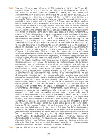 79
ParteGeral
245 Vide arts. 7º, inciso XXV, 30, inciso VI, 208, inciso IV e 211, §2º, da CF; art. 4º,
incisos I, alínea “a”, II e VIII, da LDB; art. 208, inciso III, do ECA e art. 18, nº 3,
da Convenção da ONU sobre os Direitos da Criança, de 1989. Como dito
anteriormente, com as alterações promovidas na LDB pela Lei nº 12.796/2013, a
creche passou a ser destinada a crianças de 0 (zero) a 3 (três) anos de idade e a
pré-escola (agora como primeira etapa da educação básica) passou a ser
obrigatória para crianças entre 4 (quatro) e 5 (cinco) anos de idade, tendo o
ensino fundamental início aos 6 (seis) anos de idade. A creche e a pré-escola são
modalidades da chamada educação infantil, que como todos os demais níveis de
ensino, na forma do art. 205, caput, da CF, constituem-se num “direito de
todos”. Assim sendo, embora não haja a obrigatoriedade dos pais matricularem
seus filhos em creches (como ocorre com a pré-escola e o ensino fundamental),
é dever do Poder Público oferecer vagas para os que assim desejarem, inclusive,
na forma da Lei (art. 208, inciso III, do ECA), sob pena de responsabilidade.
Neste sentido: RECURSO ESPECIAL. AÇÃO CIVIL PÚBLICA ARTIGOS 54 E 208 DO
ESTATUTO DA CRIANÇA E DO ADOLESCENTE. MATRÍCULA E FREQUÊNCIA DE
MENORES DE ZERO A SEIS ANOS EM CRECHE DA REDE PÚBLICA MUNICIPAL. 1.
O Estatuto da Criança e do Adolescente (Lei nº 8.069/90) e a Lei de Diretrizes e
Bases da Educação (Lei nº 9.394/96, art. 4º, IV) asseguram o atendimento de
crianças de zero a seis anos em creches e pré-escolas da rede pública. 2.
Compete à Administração Pública propiciar às crianças de zero a seis anos
acesso ao atendimento público educacional e a frequência em creches, de forma
que, estando jungida ao princípio da legalidade, é seu dever assegurar que tais
serviços sejam prestados mediante rede própria. 3. ‘Consagrado por um lado o
dever do Estado, revela-se, pelo outro ângulo, o direito subjetivo da criança.
Consectariamente, em função do princípio da inafastabilidade da jurisdição
consagrado constitucionalmente, a todo direito corresponde uma ação que o
assegura, sendo certo que todas as crianças nas condições estipuladas pela lei
encartam-se na esfera desse direito e podem exigi-lo em juízo’ (R.Esp.
nº 575.280-SP, relator para o acórdão Ministro Luiz Fux, DJ de 25/10/2004). 4.
A consideração de superlotação nas creches e de descumprimento da Lei
Orçamentária Municipal deve ser comprovada pelo Município para que seja
possível ao órgão julgador proferir decisão equilibrada na busca da conciliação
entre o dever de prestar do ente público, suas reais possibilidades e as
necessidades, sempre crescentes, da população na demanda por vagas no
ensino pré-escolar. 5. No caso específico dos autos, não obstante tenha a
municipalidade alegado falta de vagas e aplicação ‘in totum’ dos recursos
orçamentários destinados ao ensino fundamental, nada provou; a questão
manteve-se no campo das possibilidades. Por certo que, em se tratando de caso
concreto no qual estão envolvidas apenas duas crianças, não haverá
superlotação de nenhuma creche. 6. Recurso especial provido. (STJ. 2ª T. R.Esp.
nº 577573/SP. Rel. João Otávio de Noronha. J. em 17/04/2007). A respeito da
matéria, vale repetir que com o advento da Lei nº 11.114/2005, de 16/05/2005,
a matrícula de crianças no ensino fundamental passou a ser obrigatória a partir
dos 06 (seis) anos de idade, sendo que a pré-escola passa a ter como idade-
limite os 05 (cinco) anos. Por fim, vale lembrar que a oferta da educação infantil
é de responsabilidade dos municípios, cabendo à União a função “redistributiva e
supletiva, de forma a garantir equalização de oportunidades educacionais e
padrão mínimo de qualidade do ensino mediante assistência técnica e financeira
aos ... municípios” (art. 211, §1º, da CF). Neste sentido, vide o Decreto
nº 6.494/2008, de 30/06/2008, que dispõe sobre o Programa Nacional de
Reestruturação e Aquisição de Equipamentos para a Rede Escolar Pública de
Educação Infantil - Pro-Infância, destinado a apoiar os sistemas públicos de
educação infantil por meio da construção e reestruturação de creches e escolas
de educação infantil das redes municipais e do Distrito Federal.
246 Vide art. 208, inciso V, da CF e art. 4º, inciso V, da LDB.
 