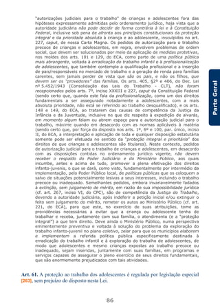 86
ParteGeral
“autorizações judiciais para o trabalho” de crianças e adolescentes fora das
hipóteses expressamente admitidas pelo ordenamento jurídico, haja vista que a
autoridade judiciária não pode decidir de forma contrária à lei e à Constituição
Federal, inclusive sob pena de afronta aos princípios constitucionais da proteção
integral e da prioridade absoluta à criança e ao adolescente, insculpidos no art.
227, caput, de nossa Carta Magna. Os pedidos de autorização para o trabalho
precoce de crianças e adolescentes, em regra, envolvem problemas de ordem
social, que devem ser solucionados por meio da aplicação de medidas protetivas,
nos moldes dos arts. 101 e 129, do ECA, como parte de uma política pública
mais abrangente, voltada à erradicação do trabalho infantil e à profissionalização
de adolescentes, que também contemple a qualificação profissional e a inserção
de pais/responsáveis no mercado de trabalho e a geração de renda para famílias
carentes, sem jamais perder de vista que são os pais, e não os filhos, que
devem ser os “provedores” das famílias. Os arts. 405, §2º e 406, do Dec. Lei
nº 5.452/1943 (Consolidação das Leis do Trabalho - CLT), não foram
recepcionados pelos arts. 7º, inciso XXXIII e 227, caput da Constituição Federal
(sendo certo que, quando este fala da profissionalização, como um dos direitos
fundamentais a ser assegurado notadamente a adolescentes, com a mais
absoluta prioridade, não está se referindo ao trabalho desqualificado), e os arts.
148 e 149, do ECA, ao tratarem das causas de competência da Justiça da
Infância e da Juventude, inclusive no que diz respeito à expedição de alvarás,
em momento algum falam ou abrem espaço para a autorização judicial para o
trabalho, máxime quando em desacordo com as normas aplicáveis à matéria
(sendo certo que, por força do disposto nos arts. 1º, 6º e 100, par. único, inciso
II, do ECA, a interpretação e aplicação de toda e qualquer disposição estatutária
somente pode ser efetuada no sentido da “proteção integral e prioritária” dos
direitos de que crianças e adolescentes são titulares). Neste contexto, pedidos
de autorização judicial para o trabalho de crianças e adolescentes, em desacordo
com as disposições contidas no ordenamento jurídico vigente, não devem
receber o respaldo do Poder Judiciário e do Ministério Público, aos quais
incumbe, antes e acima de tudo, promover a plena efetivação dos direitos
infanto-juvenis, o que se dará, como visto, fundamentalmente por intermédio da
implementação, pelo Poder Público local, de políticas públicas que os coloquem a
salvo de situações potencialmente lesivas a seus interesses, incluindo o trabalho
precoce ou inadequado. Semelhantes pedidos, embora invariavelmente fadados
à extinção, sem julgamento de mérito, em razão de sua impossibilidade jurídica
(cf. art. 267, inciso VI, do CPC), são de competência da Justiça do Trabalho,
devendo a autoridade judiciária, após indeferir a petição inicial e/ou extinguir o
feito sem julgamento do mérito, remeter os autos ao Ministério Público (cf. art.
221, do ECA), para que este, no exercício de suas atribuições, tome as
providências necessárias a evitar que a criança ou adolescente tenha de
trabalhar e receba, juntamente com sua família, o atendimento (e a “proteção
integral”) a que tem direito. Deve ainda o Ministério Público, numa perspectiva
eminentemente preventiva e voltada à solução do problema da exploração do
trabalho infanto-juvenil no plano coletivo, zelar para que os municípios elaborem
e implementem a referida política pública especificamente destinada à
erradicação do trabalho infantil e à exploração do trabalho de adolescentes, de
modo que adolescentes e mesmo crianças expostas ao trabalho precoce ou
inadequado, sejam inseridas, juntamente com suas famílias, em programas e
serviços capazes de assegurar o pleno exercício de seus direitos fundamentais,
que são enormemente prejudicados com tais atividades.
Art. 61. A proteção ao trabalho dos adolescentes é regulada por legislação especial
[263], sem prejuízo do disposto nesta Lei.
 