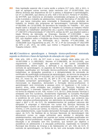 87
ParteGeral
263 Esta legislação especial não é outra senão a própria CLT (arts. 402 a 441), à
qual se agregam outras normas, tanto nacionais (Lei nº 10.097/2000, que
alterou diversos dos dispositivos da CLT e passou a disciplinar a aprendizagem;
Lei nº 11.180/2005, que alterou os arts. 428 e 433 da CLT; Portaria nº 20/2001,
da SIT/TEM, que relaciona as atividades consideradas perigosas ou insalubres,
onde é proibido o trabalho de adolescentes; Instrução Normativa nº 26/2001, da
SIT, que baixa instruções para orientação à fiscalização das condições de
trabalho no âmbito dos programas de aprendizagem; Instrução Normativa
nº 66/2006, de 13/10/2006, da Secretaria de Inspeção no Trabalho - SIT, que
dispõe sobre a atuação da Inspeção do Trabalho no combate ao trabalho infantil
e proteção ao trabalhador adolescente etc.) quanto internacionais (Convenção
nº 138/1973 e Recomendação nº 146/1973, ambas da OIT, que dispõem sobre a
Idade Mínima de Admissão ao Emprego; Decreto nº 3.597/2000 - que
promulgou a Convenção nº 182/1999 e a Recomendação 190/1999, ambas da
OIT, que dispõem sobre a Proibição das Piores Formas de Trabalho Infantil e a
Ação Imediata para sua Eliminação etc.); Decreto nº 6.481/2008, de
12/06/2008 (que regulamenta os arts. 3º, “d”, e 4º da Convenção nº 182/1999
da OIT) e art. 24-C, da LOAS, que institui o Programa de Erradicação do
Trabalho Infantil - PETI.
Art. 62. Considera-se aprendizagem a formação técnico-profissional ministrada
segundo as diretrizes e bases da legislação de educação em vigor [264].
264 Vide arts. 428 a 433, da CLT (com a nova redação dada pelas Leis nºs
10.097/2000 e 11.180/2005); Decreto nº 5.598/2005, de 01/12/2005, que
regulamenta a contratação de aprendizes e dá outras providências
(estabelecendo, dentre outras, a definição e os requisitos de validade do
contrato de aprendizagem; os aspectos da formação técnico-profissional e das
entidades qualificadas em formação técnico-profissional metódica; os direitos
trabalhistas, as obrigações acessórias e a obrigatoriedade da concessão de
certificado de qualificação profissional da aprendizagem, ao término do programa
respectivo e Portaria MTE nº 615/2007, de 13/12/2007. Vide também arts. 2º, in
fine, 27, inciso III, 28, inciso III, 36, §4º e 39 a 42, da LDB. Nem todas as
atividades comportam aprendizagem, mas sim apenas aquelas que, como
mencionado no dispositivo, demandam a formação técnico-profissional. A
aprendizagem será ministrada a pessoas entre 14 (quatorze) e 24 (vinte e
quatro) anos, pelas entidades que compõem os “Serviços Nacionais de
Aprendizagem”, o chamado “Sistema S” (SENAI, SENAC, SENAR e SENAT) ou,
na forma do disposto no art. 430, incisos I e II, da CLT, pelas Escolas Técnicas e
entidades sem fins lucrativos, devidamente registradas no Conselho Municipal
dos Direitos da Criança e do Adolescente (cf. art. 91, caput, do ECA). Pressupõe
a existência de um curso ou programa de aprendizagem, que evidencie seu
caráter educativo-profissionalizante, em detrimento da produção (vide art. 428,
caput e §§1º e 4º, da CLT). Os estabelecimentos de qualquer natureza são
obrigados a empregar e matricular nos cursos dos Serviços Nacionais de
Aprendizagem número de aprendizes equivalente a 5% (cinco por cento), no
mínimo, e 15% (quinze por cento), no máximo, dos trabalhadores existentes em
cada estabelecimento, cujas funções demandem formação profissional (art. 429,
caput, da CLT). Na hipótese de os Serviços Nacionais de Aprendizagem não
oferecerem cursos ou vagas suficientes para atender à demanda dos
estabelecimentos, esta poderá ser suprida por outras entidades qualificadas em
formação técnico-profissional metódica, notadamente as Escolas Técnicas de
Educação e as entidades sem fins lucrativos, que tenham por objetivo a
assistência ao adolescente e à educação profissional, registradas no Conselho
Municipal dos Direitos da Criança e do Adolescente (cf. art. 430, da CLT). O
contrato de aprendizagem, na forma da lei, tem uma duração máxima de 02
 