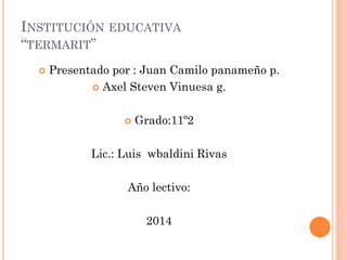 INSTITUCIÓN EDUCATIVA
“TERMARIT”
 Presentado por : Juan Camilo panameño p.
 Axel Steven Vinuesa g.
 Grado:11º2
Lic.: Luis wbaldini Rivas
Año lectivo:
2014
 