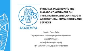 PROGRESS IN ACHIEVING THE
MALABO COMMITMENT ON
TRIPLING INTRA AFRICAN TRADE IN
AGRICULTURAL COMMODITIES AND
SERVICES
Sunday Pierre Odjo
Deputy Director, Knowledge Systems Department
AKADEMIYA2063
sodjo@akademiya2063.org
16th CAADP PP Event, 24-25 November 2020
 