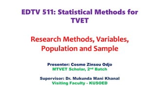 EDTV 511: Statistical Methods for
TVET
Research Methods, Variables,
Population and Sample
Presenter: Cosme Zinsou Odjo
MTVET Scholar, 2nd Batch
Supervisor: Dr. Mukunda Mani Khanal
Visiting Faculty - KUSOED
 