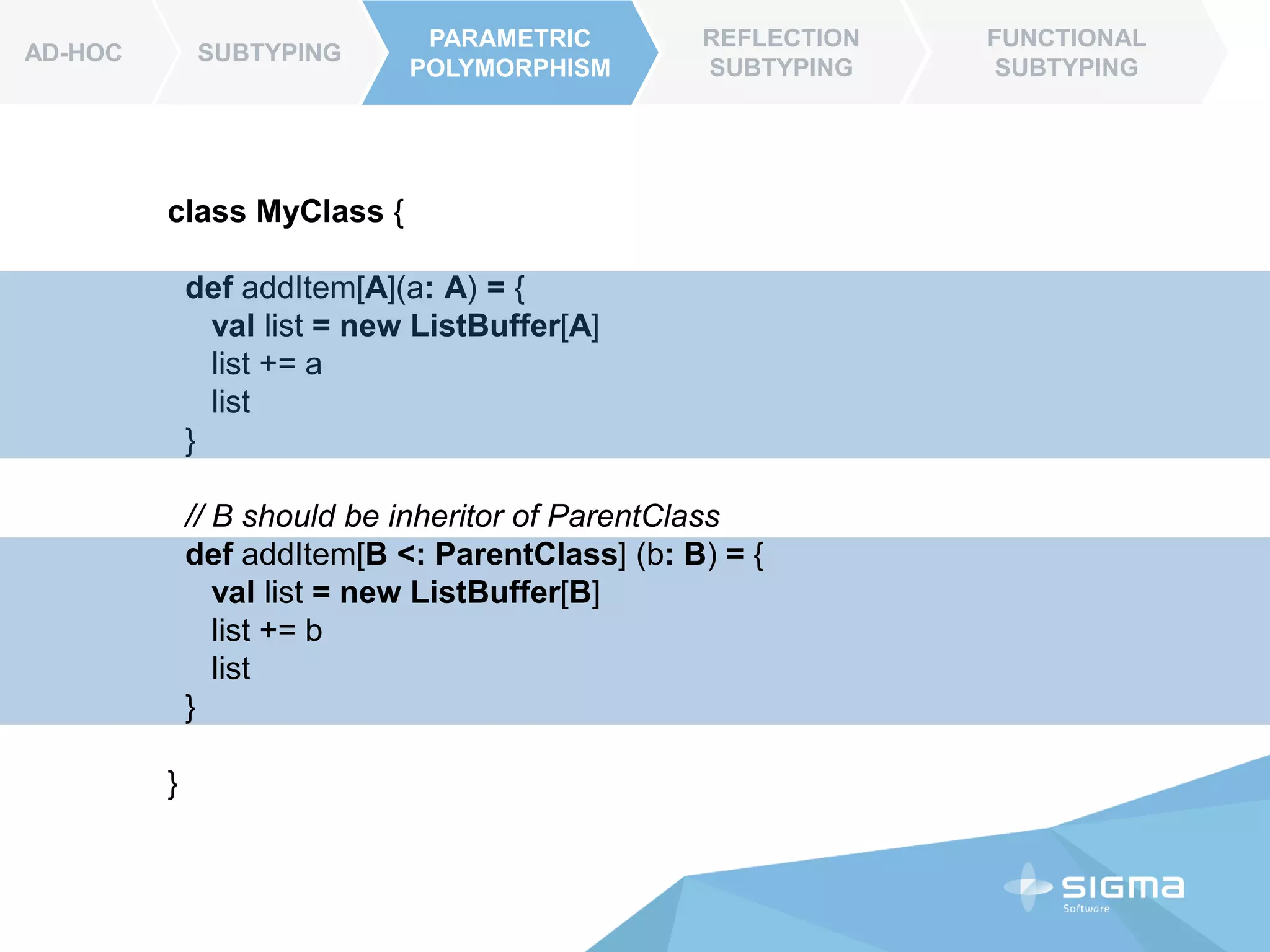 AD-HOC SUBTYPING
PARAMETRIC
POLYMORPHISM
REFLECTION
SUBTYPING
FUNCTIONAL
SUBTYPING
AD-HOC
class MyClass {
def addItem[A](a: A): List[A] = {
val list = new ListBuffer[A]
list += a
list.toList()
}
// B should be inheritor of ParentClass
def addItem[B <: ParentClass] (b: B) : List[A] = {
val list = new ListBuffer[B]
list += b
list.toList()
}
}
PARAMETRIC
POLYMORPHISM
 