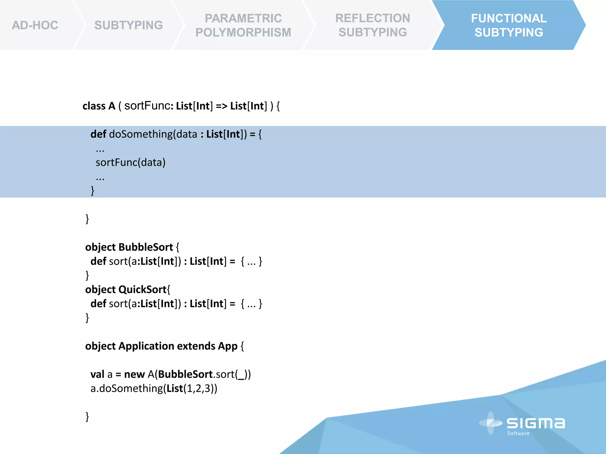AD-HOC SUBTYPING
PARAMETRIC
POLYMORPHISM
REFLECTION
SUBTYPING
FUNCTIONAL
SUBTYPING
AD-HOC
FUNCTIONAL
SUBTYPING
class List[A] {
...
def sort(data : (A, A) => Int ) : List[A] = {
...
}
}
object Application extends App{
val list = List(7,8,5,4)
list.sort( (a,b) => a – b ) // _-_
}
 