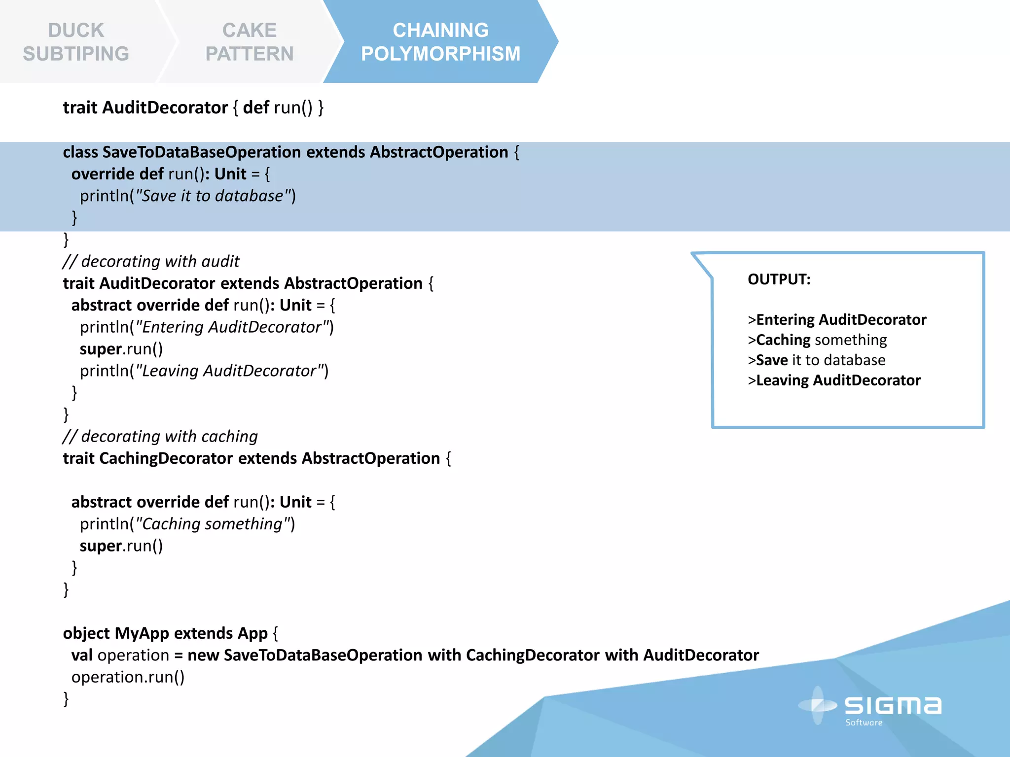 CAKE
PATTERN
CHAINING
POLYMORPHISM
DUCK
SUBTIPING
CAKE
PATTERN
trait ComponentA {
def doThis() : String
}
trait ComponentB {
def doThat() : String
}
class OurComponent extends ComponentA with ComponentB {
def doSomething() = doThis() + doThat()
}
trait ComponentAImpl extends ComponentA {
def doThis() = "hello Component A"
}
trait ComponentBImpl extends ComponentB {
def doThat() = "hello Component B"
}
object Main extends App{
val obj = new OurComponent with ComponentAImpl with ComponentBImpl
println( obj.doSomething() )
}
 