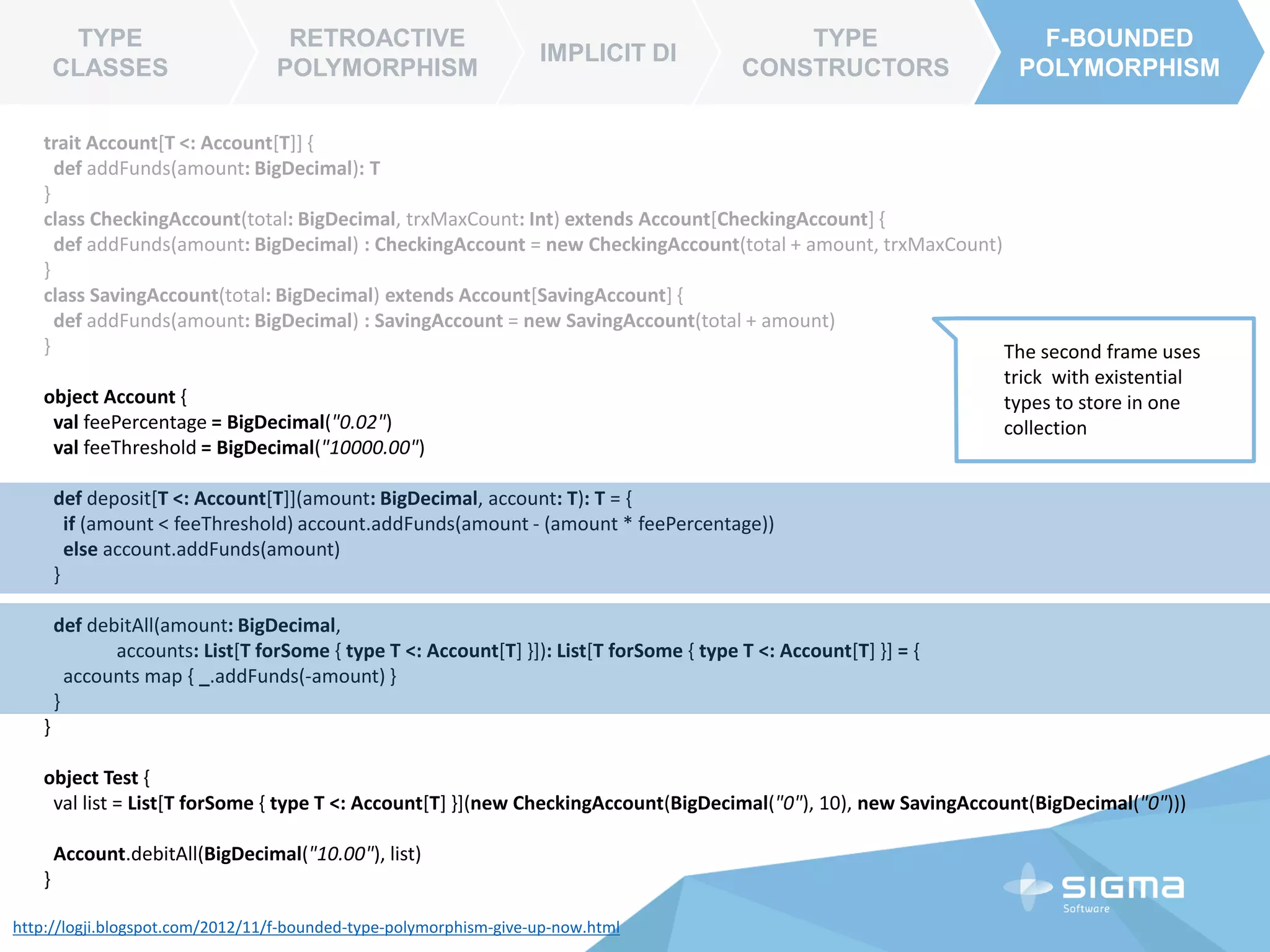 TYPE CLASSES
RETROACTIVE
POLYMORPHISM
IMPLICIT DI
TYPE
CONSTRUCTORS
F-BOUNDED
POLYMORPHISM
IMPLICIT DI
RETROACTIVE
POLYMORPHISM
trait Future[+T] extends Awaitable[T] {
…
def filter(pred: T => Boolean) (implicit executor: ExecutionContext):
Future[T] =
map {
r => if (pred(r)) r else throw new
NoSuchElementException("Future.filter predicate is not satisfied")
}
def map[S](f: T => S) (implicit executor: ExecutionContext): Future[S] = {
// transform(f, identity)
val p = Promise[S]()
onComplete { v => p complete (v map f) }
p.future
}
}
TYPE CLASSES
Dependency Injection per
method
 