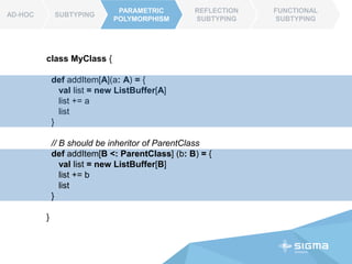 AD-HOC SUBTYPING
PARAMETRIC
POLYMORPHISM
REFLECTION
SUBTYPING
FUNCTIONAL
SUBTYPING
AD-HOC
class MyClass {
def addItem[A](a: A): List[A] = {
val list = new ListBuffer[A]
list += a
list.toList()
}
// B should be inheritor of ParentClass
def addItem[B <: ParentClass] (b: B) : List[A] = {
val list = new ListBuffer[B]
list += b
list.toList()
}
}
PARAMETRIC
POLYMORPHISM
 