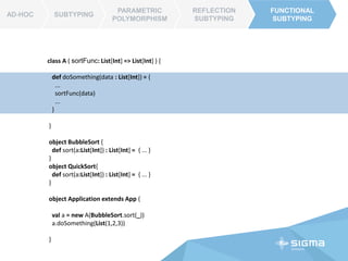 AD-HOC SUBTYPING
PARAMETRIC
POLYMORPHISM
REFLECTION
SUBTYPING
FUNCTIONAL
SUBTYPING
AD-HOC
FUNCTIONAL
SUBTYPING
class List[A] {
...
def sort(data : (A, A) => Int ) : List[A] = {
...
}
}
object Application extends App{
val list = List(7,8,5,4)
list.sort( (a,b) => a – b ) // _-_
}
 