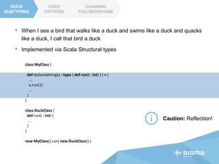 CAKE
PATTERN
CHAINING
POLYMORPHISM
DUCK
SUBTIPING
CAKE
PATTERN
trait ComponentA {
def doThis() : String
}
trait ComponentB {
def doThat() : String
}
class OurComponent extends ComponentA with ComponentB {
def doSomething() = doThis() + doThat()
}
 