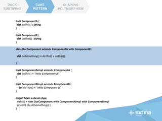 CAKE
PATTERN
CHAINING
POLYMORPHISM
DUCK
SUBTIPING
CAKE
PATTERN
trait ComponentA {
def doThis() : String
}
trait ComponentB {
def doThat() : String
}
class OurComponent extends ComponentA with ComponentB {
def doSomething() = doThis() + doThat()
}
trait ComponentAImpl extends ComponentA {
def doThis() = "hello Component A"
}
trait ComponentBImpl extends ComponentB {
def doThat() = "hello Component B"
}
 
