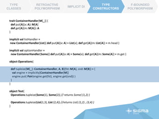 TYPE CLASSES
RETROACTIVE
POLYMORPHISM
IMPLICIT DI
TYPE
CONSTRUCTORS
object Test{
println( Arithmetics.add("Hello", " World") ) // returns “Hello World”
println( Arithmetics.add(2,3) ) // returns 5
// Compile Error, could not find corresponding implicit object
println( Arithmetics.add(123.0, -45.345) )
}
trait NumericLike[T] {
def plus(x : T, y: T) : T
}
implicit object TInteger extends NumericLike[Int]{
def plus(x : Int, y: Int) : Int = x + y
}
implicit object TString extends NumericLike[String]{
def plus(x : String, y: String) : String = x + y
}
object Arithmetics{
// generalized `add` method
def add[T : NumericLike](x:T, y:T): T = {
val engine = implicitly[NumericLike[T]]
engine.plus(x, y)
}
}
Type Class Pattern
F-BOUNDED
POLYMORPHISM
Type Class can be
treated as an advocate
for specific type T
 