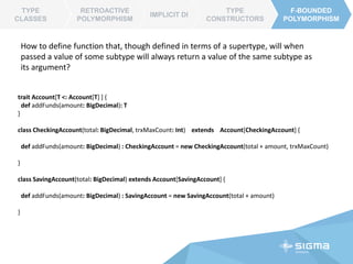 TYPE CLASSES
RETROACTIVE
POLYMORPHISM
IMPLICIT DI
TYPE
CONSTRUCTORS
F-BOUNDED
POLYMORPHISM
RETROACTIVE
POLYMORPHISM
TYPE CLASSES
https://github.com/spray/spray-json
import spray.json._
import DefaultJsonProtocol._
// from json
val source = """{ "some": ["JSON source"] }"""
val ast = source.parseJson
val myObject = ast.convertTo[Map[String, Array[String]]]
// to json
val jsonAst = Map(Array("1"), Array("1")).toJson // to ast
val json = jsonAst.prettyPrint // or .compactPrint
class Color(val name: String, val red: Int, val green: Int, val blue: Int)
// custom serializer via type class
object MyJsonProtocol extends DefaultJsonProtocol {
implicit object ColorJsonFormat extends RootJsonFormat[Color] {
def write(c: Color) = . . .
def read(value: JsValue) = ...
}
}
import MyJsonProtocol._
val json = Color("CadetBlue", 95, 158, 160).toJson
val color = json.convertTo[Color]
The ability to extend functionality of a library without modifying its source is known
as Retroactive Extension
 