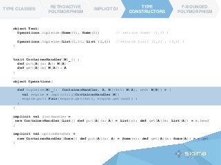 TYPE CLASSES
RETROACTIVE
POLYMORPHISM
IMPLICIT DI
TYPE
CONSTRUCTORS
F-BOUNDED
POLYMORPHISM
TYPE
CONSTRUCTORS
TYPE CLASSES
object Test{
Operations.tupleize(Some(1), Some(2)) // returns Some( (1,2) )
Operations.tupleize(List(1,3), List (2,4)) //returns List( (1,2) , (3,4) )
}
trait ContainerHandler[M[_]] {
def put[A](x: A): M[A]
def get[A](m: M[A]): A
}
object Operations{
def tupleize[M[_]: ContainerHandler, A, B](fst: M[A], snd: M[B]) = {
val engine = implicitly[ContainerHandler[M]]
engine.put( Pair(engine.get(fst), engine.get(snd)) )
}
}
implicit val listHandler =
new ContainerHandler[List]{ def put[A](x: A) = List(x); def get[A](m: List[A]) = m.head
}
implicit val optionHandler =
new ContainerHandler[Some]{ def put[A](x: A) = Some(x); def get[A](m: Some[A]) = m.get
}
 