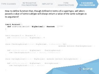 trait Account[T <: Account[T] ] {
def addFunds(amount: BigDecimal): T
}
class CheckingAccount(total: BigDecimal, trxMaxCount: Int)
extends Account[CheckingAccount] {
def addFunds(amount: BigDecimal) : CheckingAccount =
new CheckingAccount(total + amount, trxMaxCount)
}
class SavingAccount(total: BigDecimal) extends Account[SavingAccount] {
def addFunds(amount: BigDecimal) : SavingAccount =
new SavingAccount(total + amount)
}
TYPE CLASSES
RETROACTIVE
POLYMORPHISM
IMPLICIT DI
TYPE
CONSTRUCTORS
F-BOUNDED
POLYMORPHISM
F-BOUNDED
POLYMORPHISM
TYPE CLASSES
How to define function that, though defined in terms of a supertype, will when
passed a value of some subtype will always return a value of the same subtype as
its argument?
trait Account {
def addFunds(amount: BigDecimal): Account //???
}
 