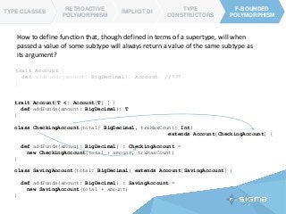trait Account[T <: Account[T] ] {
def addFunds(amount: BigDecimal): T
}
class CheckingAccount(total: BigDecimal, trxMaxCount: Int)
extends Account[CheckingAccount] {
def addFunds(amount: BigDecimal) : CheckingAccount =
new CheckingAccount(total + amount, trxMaxCount)
}
class SavingAccount(total: BigDecimal) extends Account[SavingAccount] {
def addFunds(amount: BigDecimal) : SavingAccount =
new SavingAccount(total + amount)
}
TYPE CLASSES
RETROACTIVE
POLYMORPHISM
IMPLICIT DI
TYPE
CONSTRUCTORS
F-BOUNDED
POLYMORPHISM
F-BOUNDED
POLYMORPHISM
TYPE CLASSES
How to define function that, though defined in terms of a supertype, will when
passed a value of some subtype will always return a value of the same subtype as
its argument?
trait Account {
def addFunds(amount: BigDecimal): Account //???
}
 