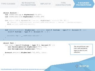 TYPE CLASSES
RETROACTIVE
POLYMORPHISM
IMPLICIT DI
TYPE
CONSTRUCTORS
F-BOUNDED
POLYMORPHISM
F-BOUNDED
POLYMORPHISM
TYPE CLASSES
object Account {
val feePercentage = BigDecimal("0.02")
val feeThreshold = BigDecimal("10000.00")
def deposit[T <: Account[T]](amount: BigDecimal, account: T): T = {
if (amount < feeThreshold) account.addFunds(amount - (amount * feePercentage))
else account.addFunds(amount)
}
def debitAll(amount: BigDecimal, accounts: List[T forSome { type T <: Account[T] }]):
List[T forSome { type T <: Account[T] }] = {
accounts map { _.addFunds(-amount) }
}
}
object Test {
val list = List[T forSome { type T <: Account[T] }](
new CheckingAccount(BigDecimal("0"), 10),
new SavingAccount(BigDecimal("0")))
Account.debitAll(BigDecimal("10.00"), list)
}
The second frame uses
trick with existential
types to store in one
collection
http://logji.blogspot.com/2012/11/f-bounded-type-polymorphism-give-up-now.html
 