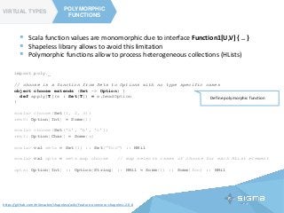 TYPE CLASSES
POLYMORPHIC
FUNCTIONS
VIRTUAL TYPES
POLYMORPHIC
FUNCTIONS
https://github.com/milessabin/shapeless/wiki/Feature-overview:-shapeless-2.0.0
 Scala function values are monomorphic due to interface Function1[U,V] { .. }
 Shapeless library allows to avoid this limitation
 Polymorphic functions allow to process heterogeneous collections (HLists)
import poly._
// choose is a function from Sets to Options with no type specific cases
object choose extends (Set ~> Option) {
def apply[T](s : Set[T]) = s.headOption
}
scala> choose(Set(1, 2, 3))
res0: Option[Int] = Some(1)
scala> choose(Set('a', 'b', 'c'))
res1: Option[Char] = Some(a)
scala> val sets = Set(1) :: Set("foo") :: HNil
scala> val opts = sets map choose // map selects cases of choose for each HList element
opts: Option[Int] :: Option[String] :: HNil = Some(1) :: Some(foo) :: HNil
Define polymorphic function
 