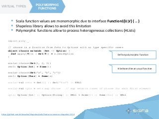 TYPE CLASSES
POLYMORPHIC
FUNCTIONS
VIRTUAL TYPES
POLYMORPHIC
FUNCTIONS
https://github.com/milessabin/shapeless/wiki/Feature-overview:-shapeless-2.0.0
 Scala function values are monomorphic due to interface Function1[U,V] { .. }
 Shapeless library allows to avoid this limitation
 Polymorphic functions allow to process heterogeneous collections (HLists)
import poly._
// choose is a function from Sets to Options with no type specific cases
object choose extends (Set ~> Option) {
def apply[T](s : Set[T]) = s.headOption
}
scala> choose(Set(1, 2, 3))
res0: Option[Int] = Some(1)
scala> choose(Set('a', 'b', 'c'))
res1: Option[Char] = Some(a)
scala> val sets = Set(1) :: Set("foo") :: HNil
scala> val opts = sets map choose // map selects cases of choose for each HList element
opts: Option[Int] :: Option[String] :: HNil = Some(1) :: Some(foo) :: HNil
It behaves like an usual function
Define polymorphic function
 