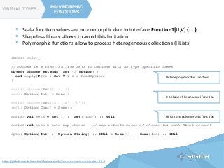 TYPE CLASSES
POLYMORPHIC
FUNCTIONS
VIRTUAL TYPES
POLYMORPHIC
FUNCTIONS
https://github.com/milessabin/shapeless/wiki/Feature-overview:-shapeless-2.0.0
 Scala function values are monomorphic due to interface Function1[U,V] { .. }
 Shapeless library allows to avoid this limitation
 Polymorphic functions allow to process heterogeneous collections (HLists)
import poly._
// choose is a function from Sets to Options with no type specific cases
object choose extends (Set ~> Option) {
def apply[T](s : Set[T]) = s.headOption
}
scala> choose(Set(1, 2, 3))
res0: Option[Int] = Some(1)
scala> choose(Set('a', 'b', 'c'))
res1: Option[Char] = Some(a)
scala> val sets = Set(1) :: Set("foo") :: HNil
scala> val opts = sets map choose // map selects cases of choose for each HList element
opts: Option[Int] :: Option[String] :: HNil = Some(1) :: Some(foo) :: HNil
HList runs polymorphic function
It behaves like an usual function
Define polymorphic function
 