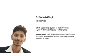 Er. Yashashvi Singh
9044907429
Work Experience: 2 years as Web Developer
1 year in starts up (Kalpvaig Technologies)
Specializes in: Web Development, App Development
Marketing, Business Accounting, Customer Support,
Business Strategy
 