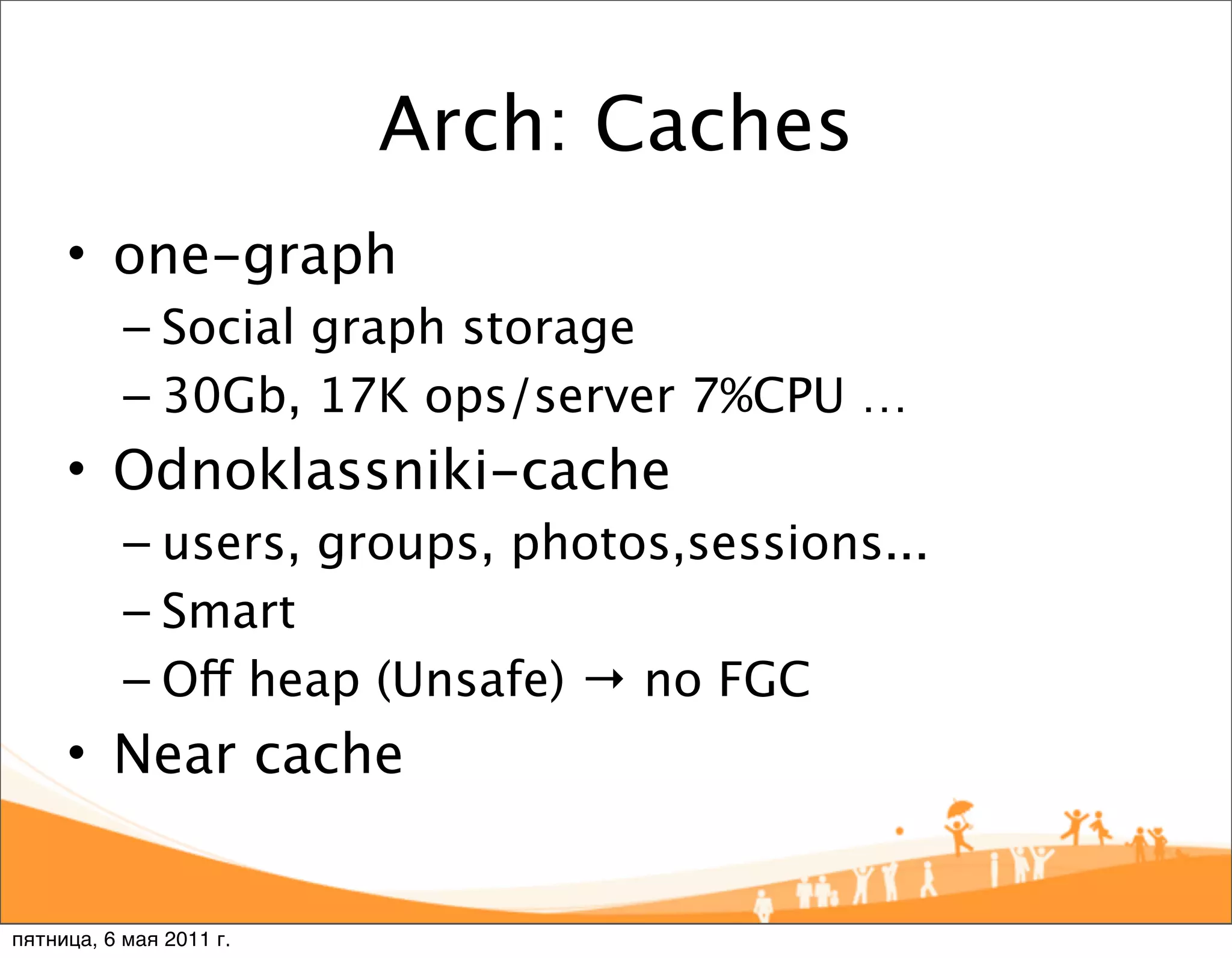Arch: Caches
     • one-graph
           – Social graph storage
           – 30Gb, 17K ops/server 7%CPU …
     • Odnoklassniki-cache
           – users, groups, photos,sessions...
           – Smart
           – Off heap (Unsafe) → no FGC
     • Near cache


пятница, 6 мая 2011 г.
 
