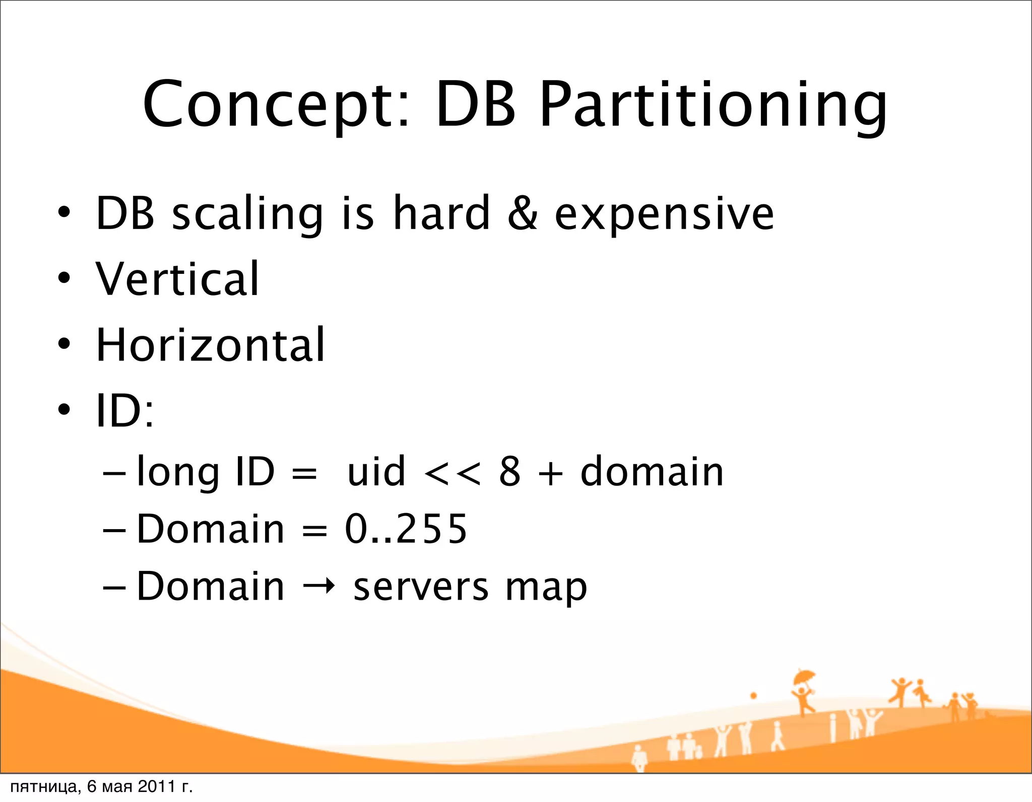 Concept: DB Partitioning
     •    DB scaling is hard & expensive
     •    Vertical
     •    Horizontal
     •    ID:
           – long ID = uid << 8 + domain
           – Domain = 0..255
           – Domain → servers map



пятница, 6 мая 2011 г.
 