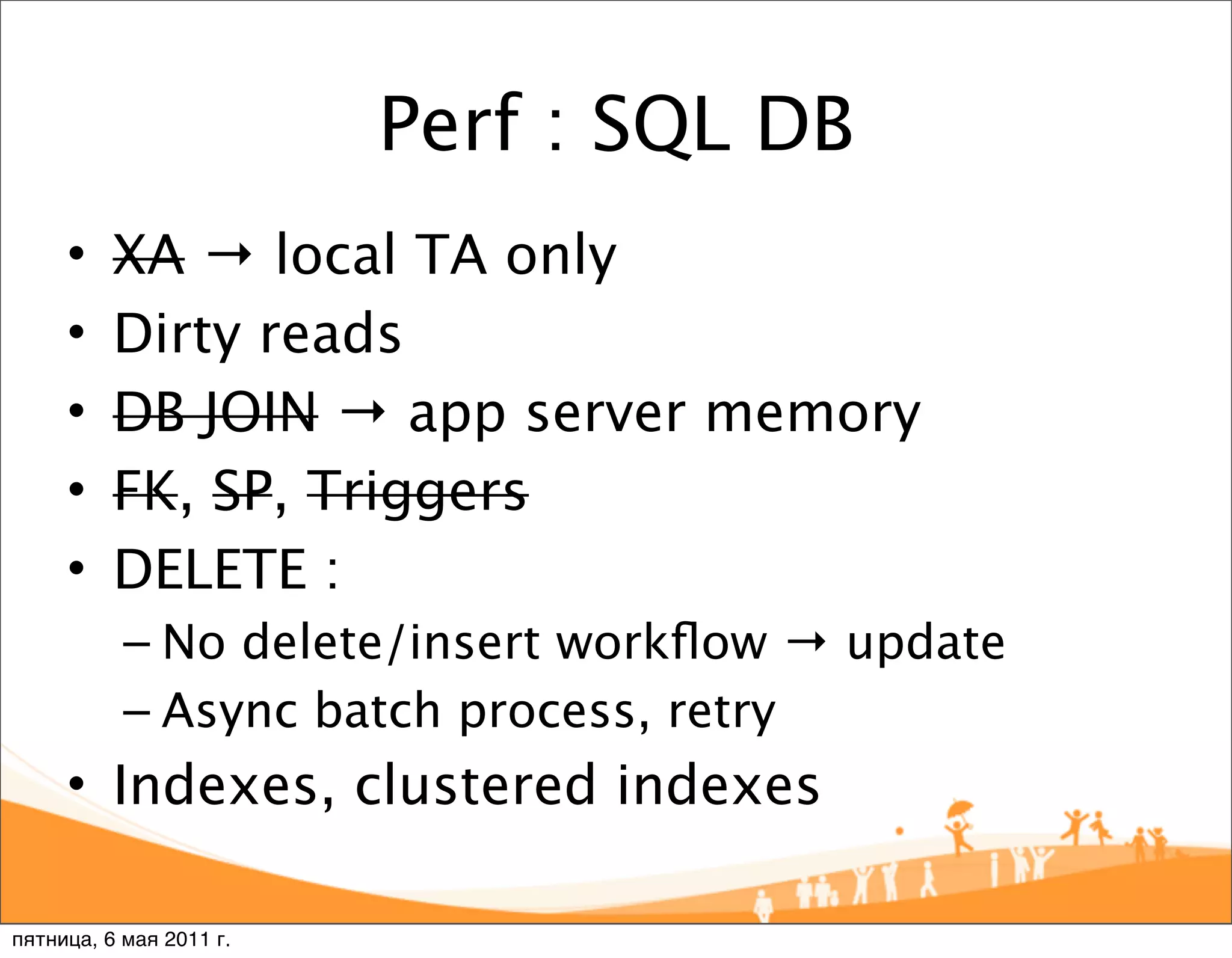 Perf : SQL DB
     •    XA → local TA only
     •    Dirty reads
     •    DB JOIN → app server memory
     •    FK, SP, Triggers
     •    DELETE :
           – No delete/insert workﬂow → update
           – Async batch process, retry
     • Indexes, clustered indexes

пятница, 6 мая 2011 г.
 