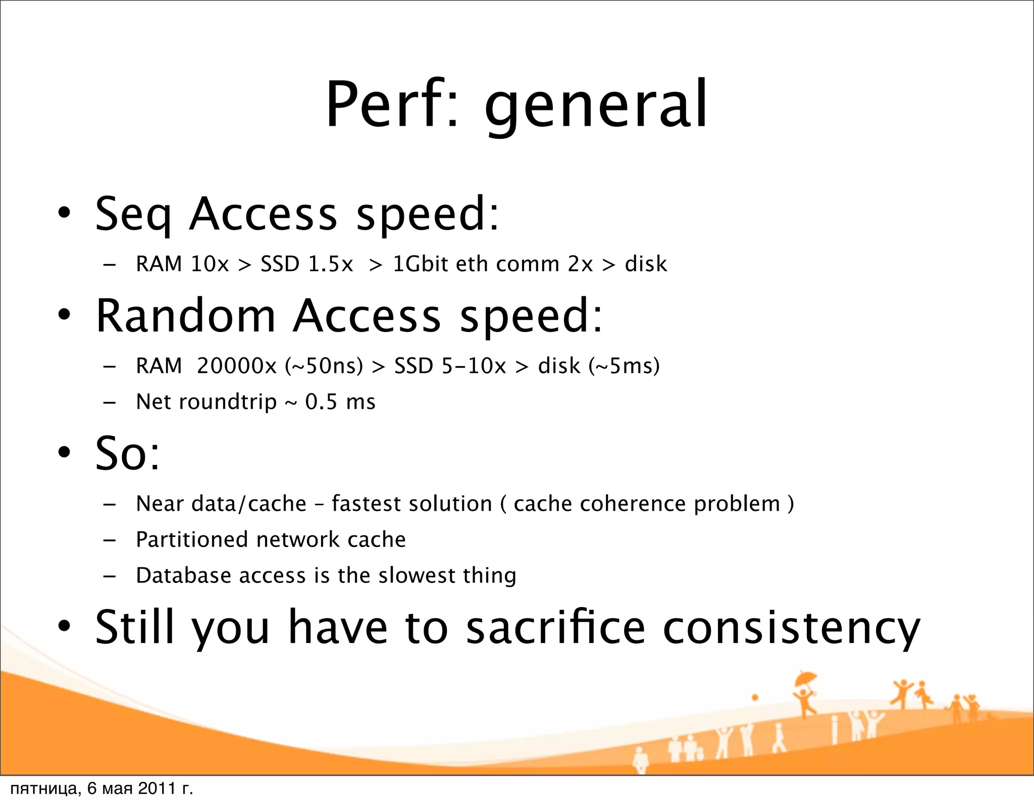 Perf: general
     • Seq Access speed:
           – RAM 10x > SSD 1.5x > 1Gbit eth comm 2x > disk

     • Random Access speed:
           – RAM 20000x (~50ns) > SSD 5-10x > disk (~5ms)
           – Net roundtrip ~ 0.5 ms

     • So:
           – Near data/cache – fastest solution ( cache coherence problem )
           – Partitioned network cache
           – Database access is the slowest thing

     • Still you have to sacriﬁce consistency


пятница, 6 мая 2011 г.
 