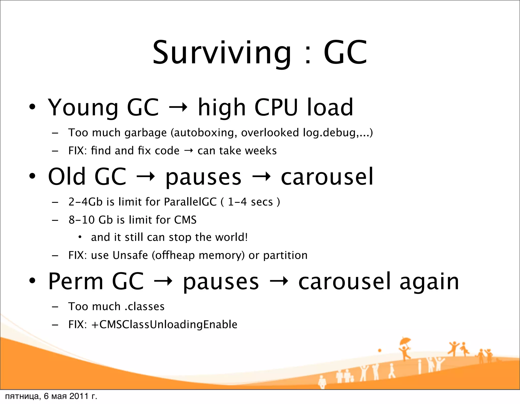 Surviving : GC
     • Young GC → high CPU load
           – Too much garbage (autoboxing, overlooked log.debug,...)
           – FIX: ﬁnd and ﬁx code → can take weeks

     • Old GC → pauses → carousel
           – 2-4Gb is limit for ParallelGC ( 1-4 secs )
           – 8-10 Gb is limit for CMS
                 • and it still can stop the world!
           – FIX: use Unsafe (offheap memory) or partition

     • Perm GC → pauses → carousel again
           – Too much .classes
           – FIX: +CMSClassUnloadingEnable




пятница, 6 мая 2011 г.
 