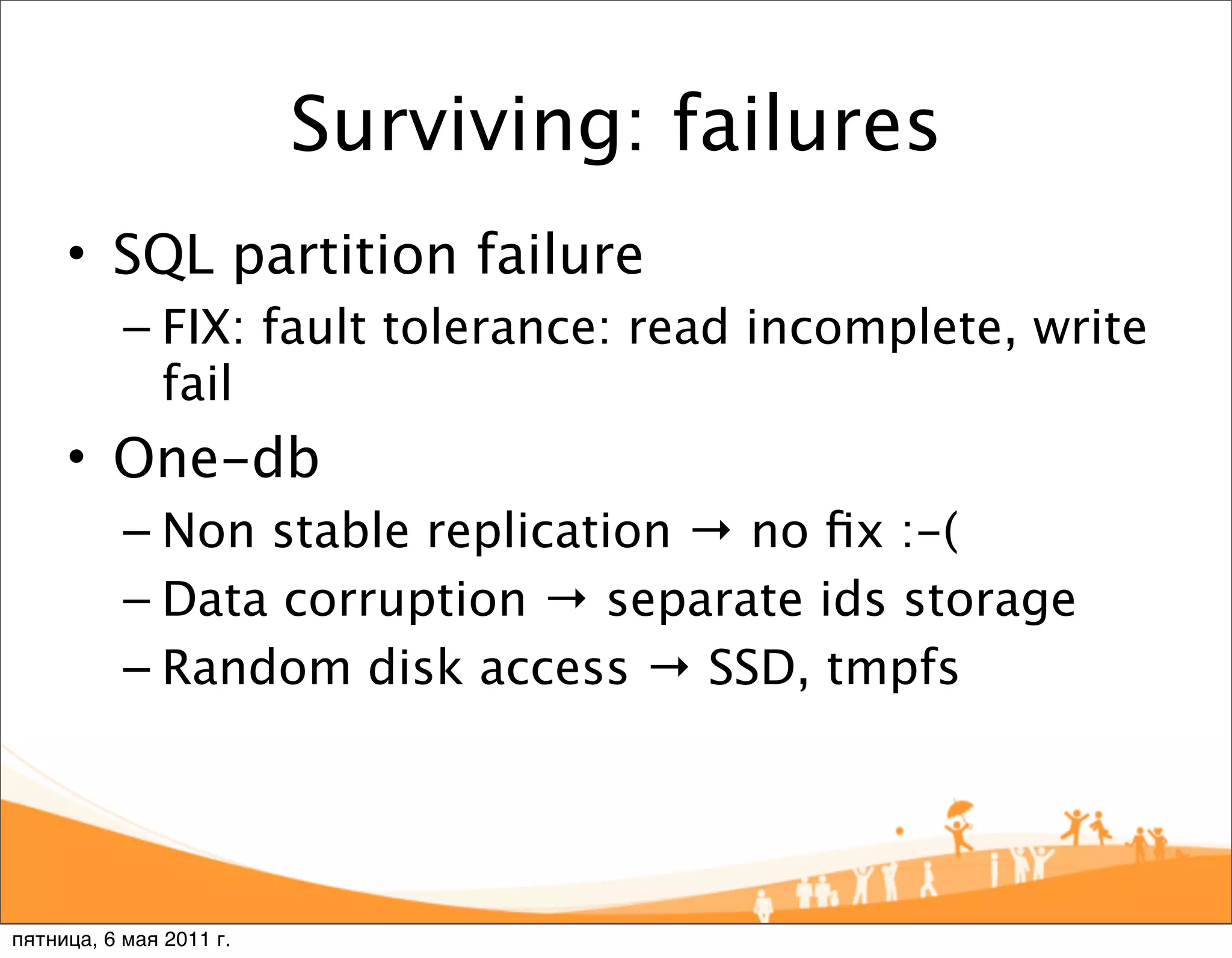 Surviving: failures
     • SQL partition failure
           – FIX: fault tolerance: read incomplete, write
             fail
     • One-db
           – Non stable replication → no ﬁx :-(
           – Data corruption → separate ids storage
           – Random disk access → SSD, tmpfs




пятница, 6 мая 2011 г.
 