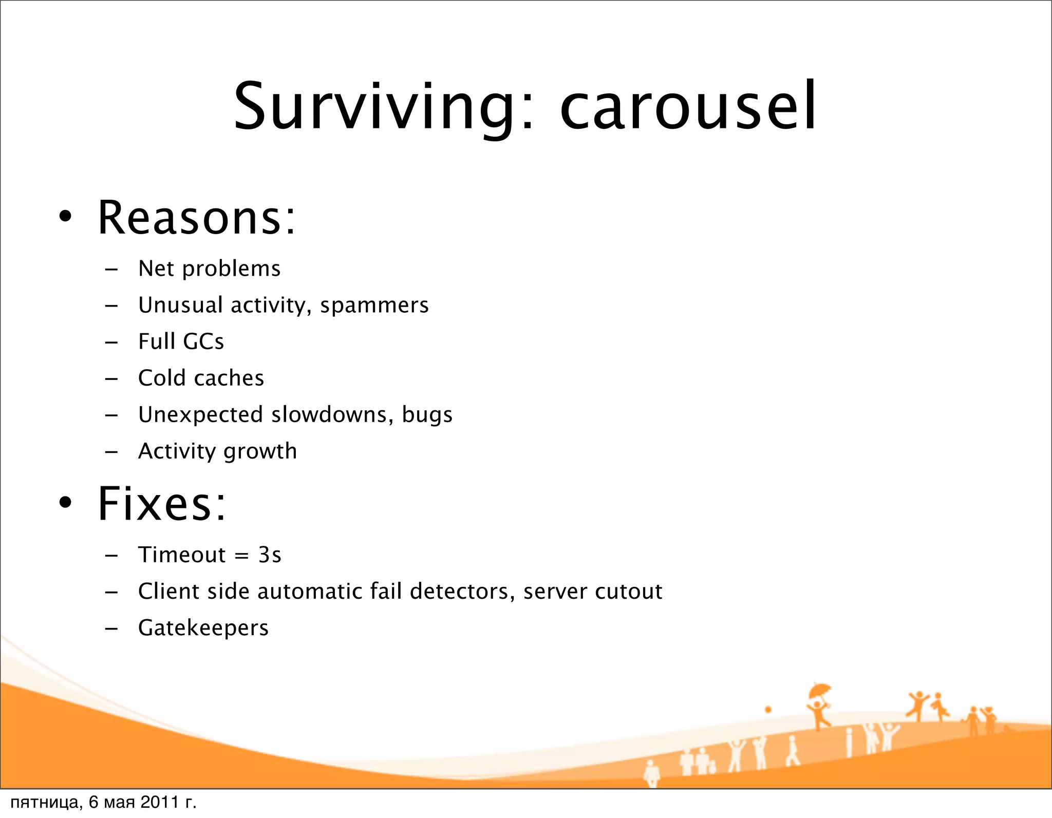 Surviving: carousel
     • Reasons:
           – Net problems
           – Unusual activity, spammers
           – Full GCs
           – Cold caches
           – Unexpected slowdowns, bugs
           – Activity growth

     • Fixes:
           – Timeout = 3s
           – Client side automatic fail detectors, server cutout
           – Gatekeepers




пятница, 6 мая 2011 г.
 