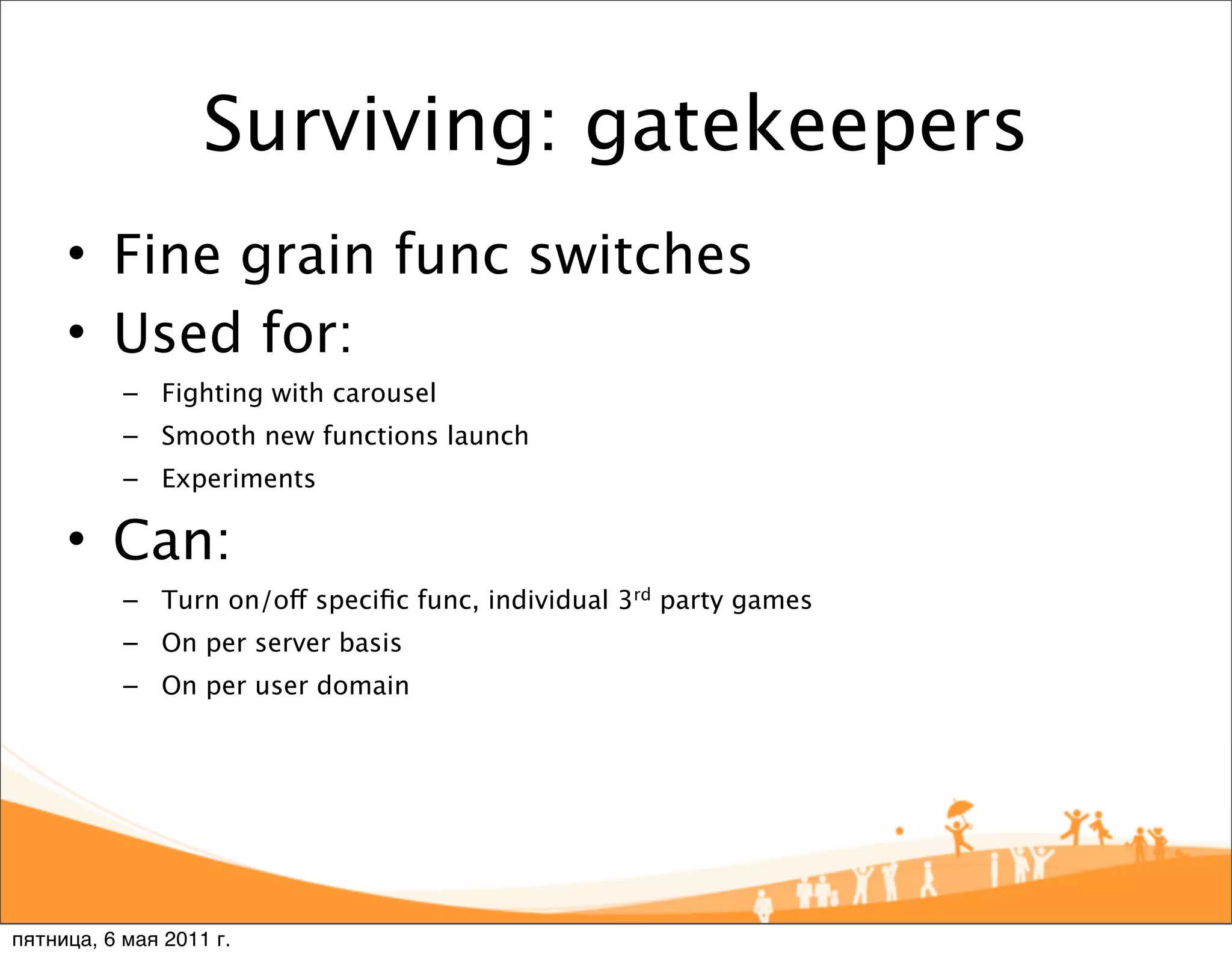 Surviving: gatekeepers
     • Fine grain func switches
     • Used for:
           – Fighting with carousel
           – Smooth new functions launch
           – Experiments

     • Can:
           – Turn on/off speciﬁc func, individual 3rd party games
           – On per server basis
           – On per user domain




пятница, 6 мая 2011 г.
 