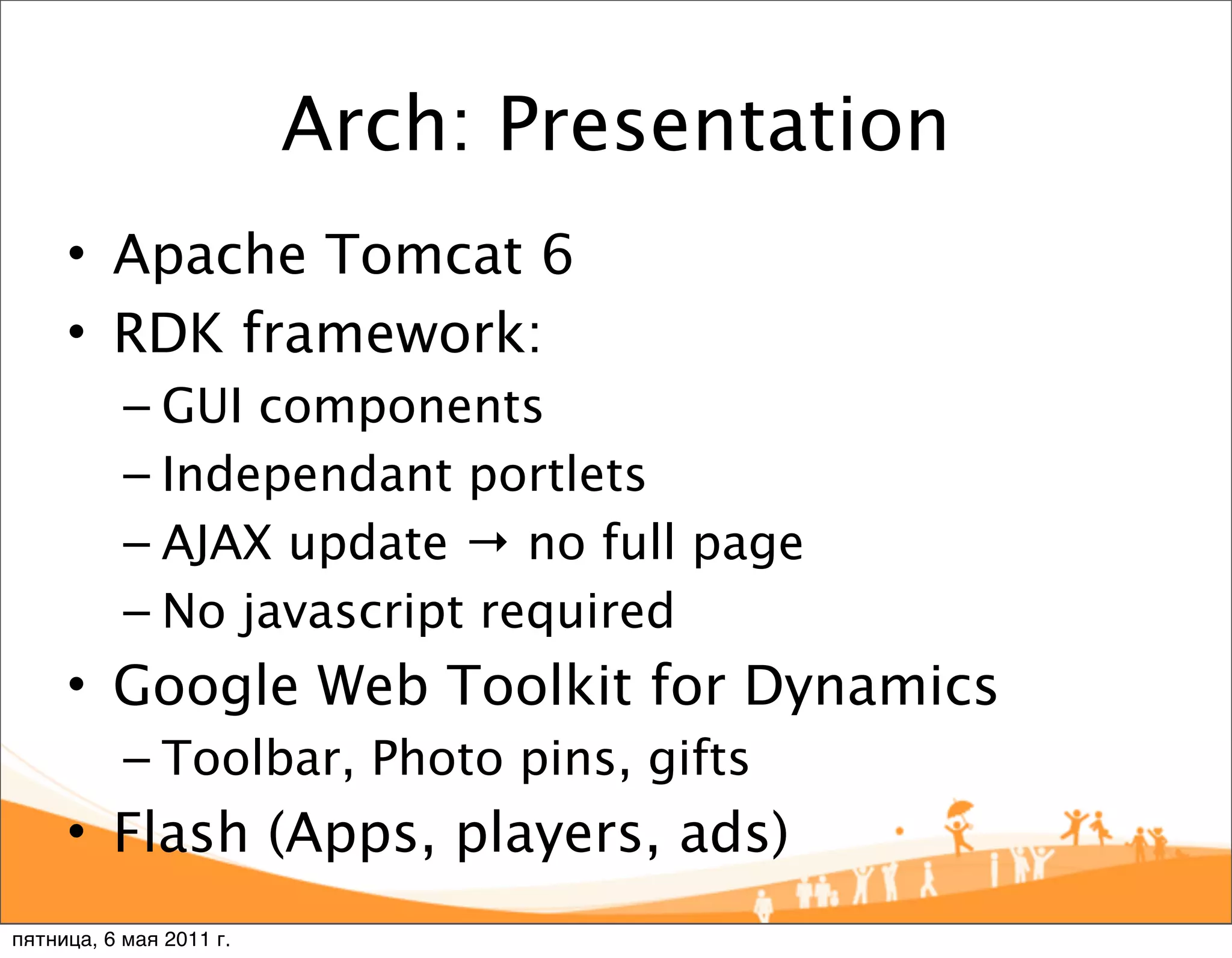 Arch: Presentation
     • Apache Tomcat 6
     • RDK framework:
           – GUI components
           – Independant portlets
           – AJAX update → no full page
           – No javascript required
     • Google Web Toolkit for Dynamics
           – Toolbar, Photo pins, gifts
     • Flash (Apps, players, ads)
пятница, 6 мая 2011 г.
 