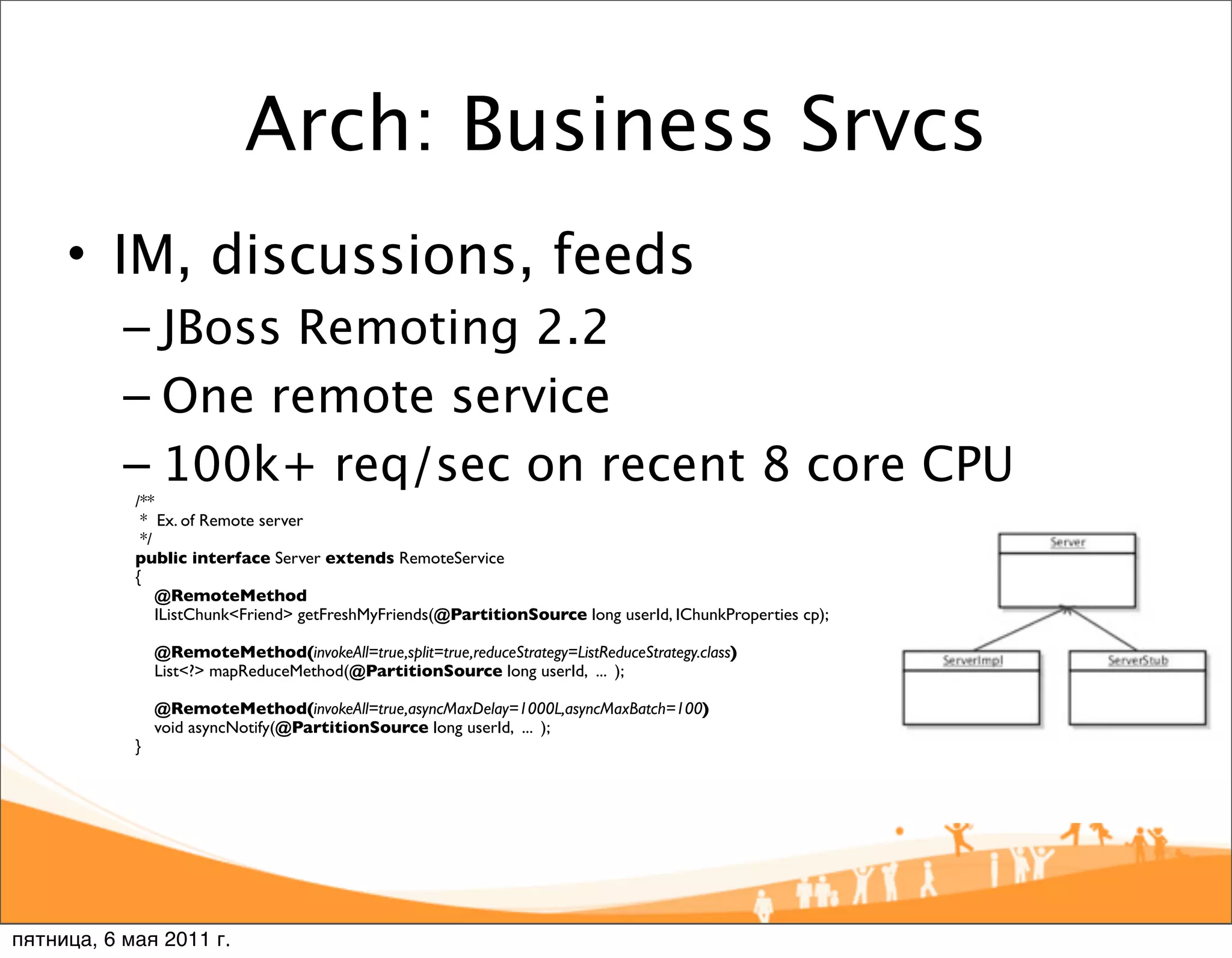 Arch: Business Srvcs
     • IM, discussions, feeds
           – JBoss Remoting 2.2
           – One remote service
           – 100k+ req/sec on recent 8 core CPU
            /**
             * Ex. of Remote server
             */
            public interface Server extends RemoteService
            {
                @RemoteMethod
                IListChunk<Friend> getFreshMyFriends(@PartitionSource long userId, IChunkProperties cp);

                @RemoteMethod(invokeAll=true,split=true,reduceStrategy=ListReduceStrategy.class)
                List<?> mapReduceMethod(@PartitionSource long userId, ... );

                @RemoteMethod(invokeAll=true,asyncMaxDelay=1000L,asyncMaxBatch=100)
                void asyncNotify(@PartitionSource long userId, ... );
            }




пятница, 6 мая 2011 г.
 
