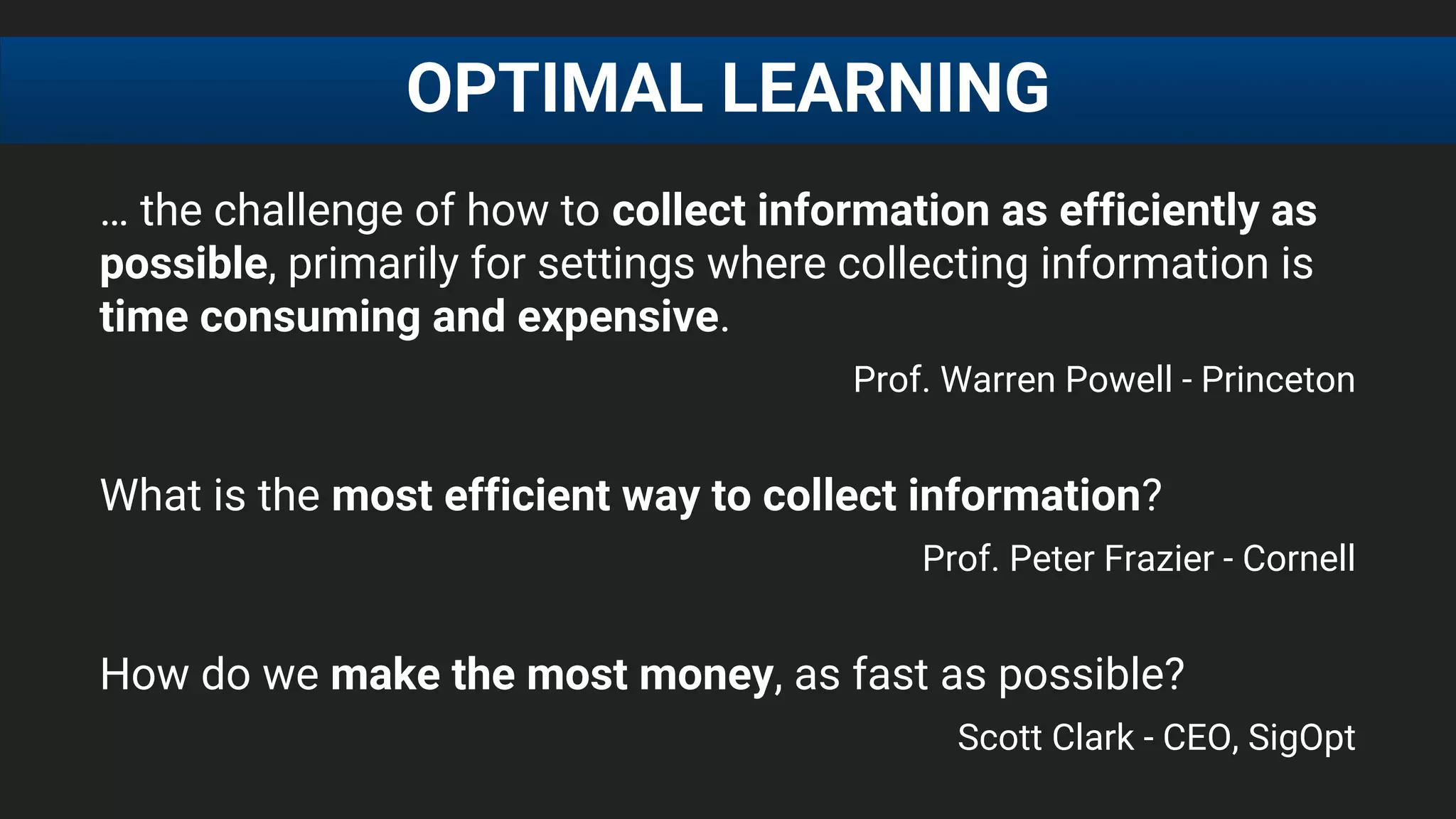 … the challenge of how to collect information as efficiently as
possible, primarily for settings where collecting information is
time consuming and expensive.
Prof. Warren Powell - Princeton
What is the most efficient way to collect information?
Prof. Peter Frazier - Cornell
How do we make the most money, as fast as possible?
Scott Clark - CEO, SigOpt
OPTIMAL LEARNING
 