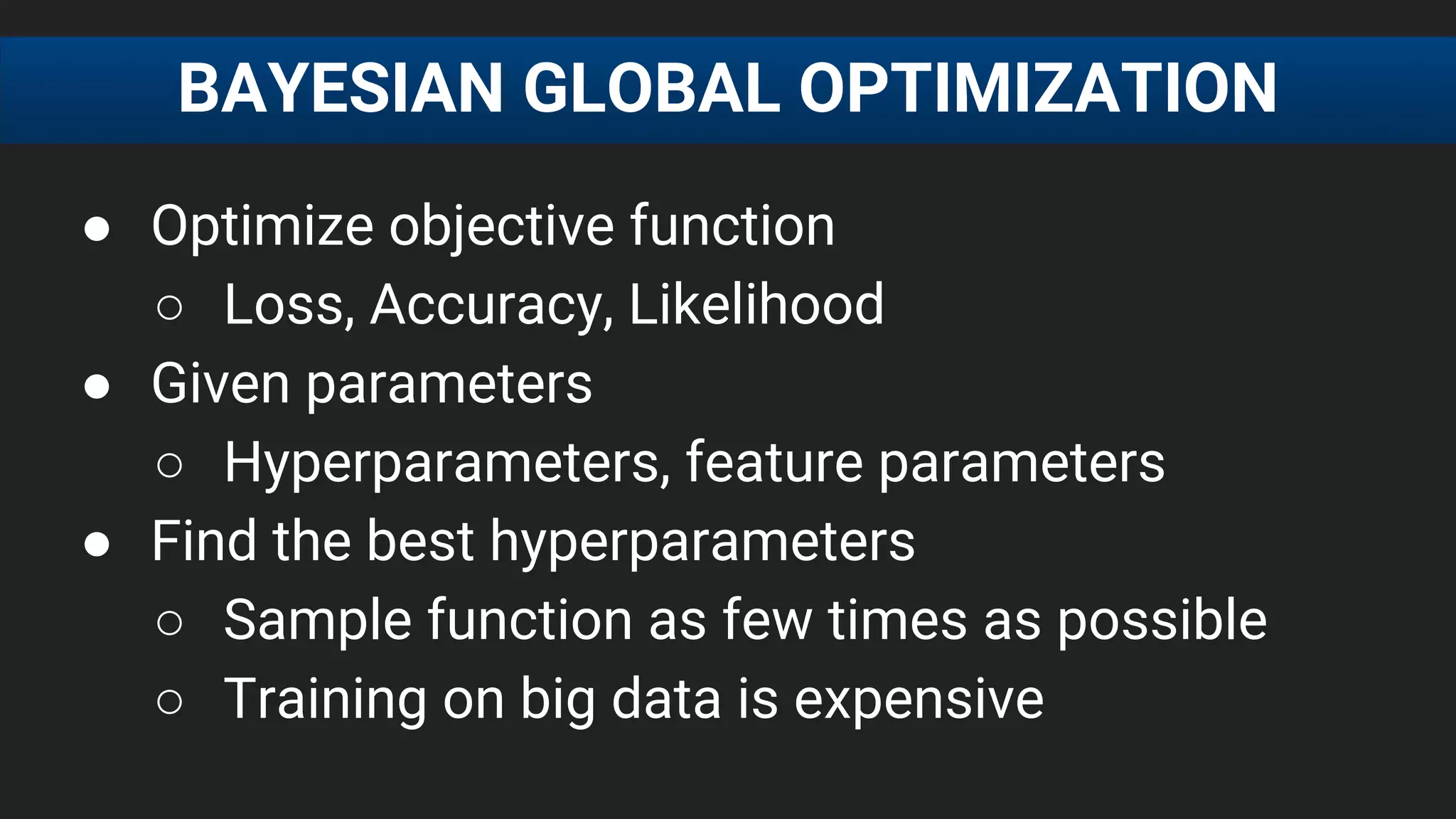 ● Optimize objective function
○ Loss, Accuracy, Likelihood
● Given parameters
○ Hyperparameters, feature parameters
● Find the best hyperparameters
○ Sample function as few times as possible
○ Training on big data is expensive
BAYESIAN GLOBAL OPTIMIZATION
 