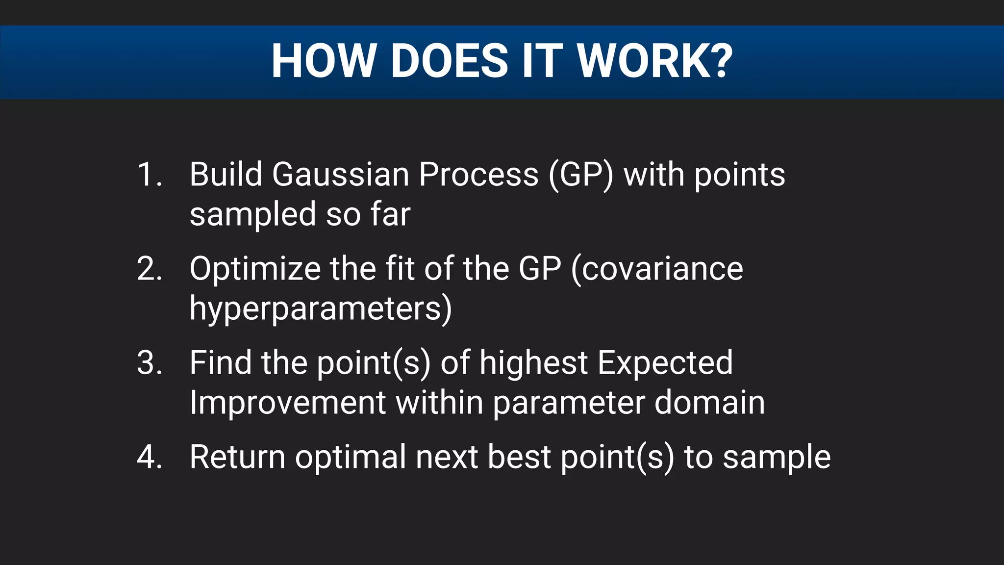 1. Build Gaussian Process (GP) with points
sampled so far
2. Optimize the fit of the GP (covariance
hyperparameters)
3. Find the point(s) of highest Expected
Improvement within parameter domain
4. Return optimal next best point(s) to sample
HOW DOES IT WORK?
 