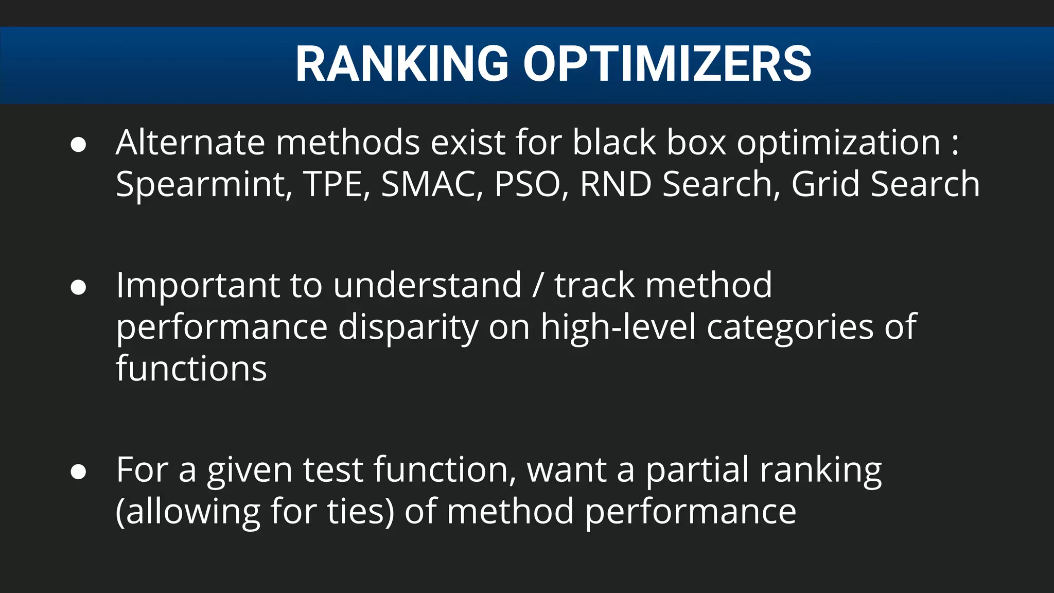 RANKING OPTIMIZERS
● Alternate methods exist for black box optimization :
Spearmint, TPE, SMAC, PSO, RND Search, Grid Search
● Important to understand / track method
performance disparity on high-level categories of
functions
● For a given test function, want a partial ranking
(allowing for ties) of method performance
 