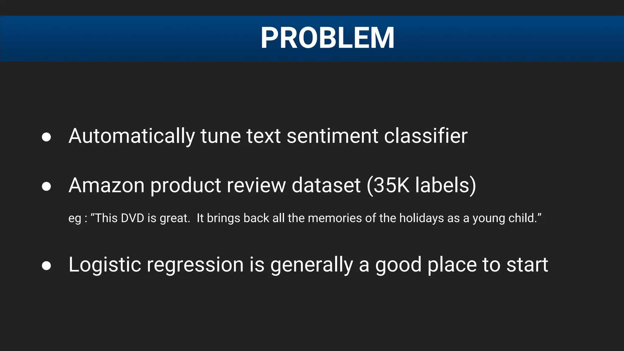 ● Automatically tune text sentiment classifier
● Amazon product review dataset (35K labels)
eg : “This DVD is great. It brings back all the memories of the holidays as a young child.”
● Logistic regression is generally a good place to start
PROBLEM
 