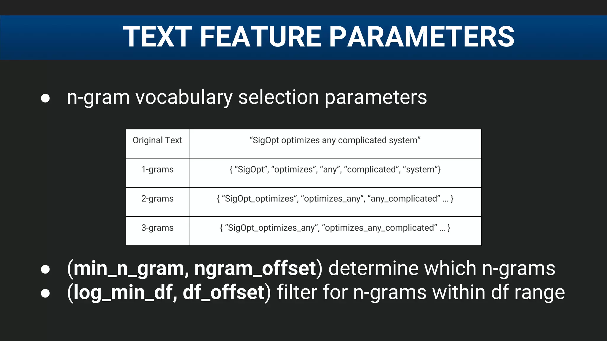 ● n-gram vocabulary selection parameters
● (min_n_gram, ngram_offset) determine which n-grams
● (log_min_df, df_offset) filter for n-grams within df range
TEXT FEATURE PARAMETERS
Original Text “SigOpt optimizes any complicated system”
1-grams { “SigOpt”, “optimizes”, “any”, “complicated”, “system”}
2-grams { “SigOpt_optimizes”, “optimizes_any”, “any_complicated” … }
3-grams { “SigOpt_optimizes_any”, “optimizes_any_complicated” … }
 