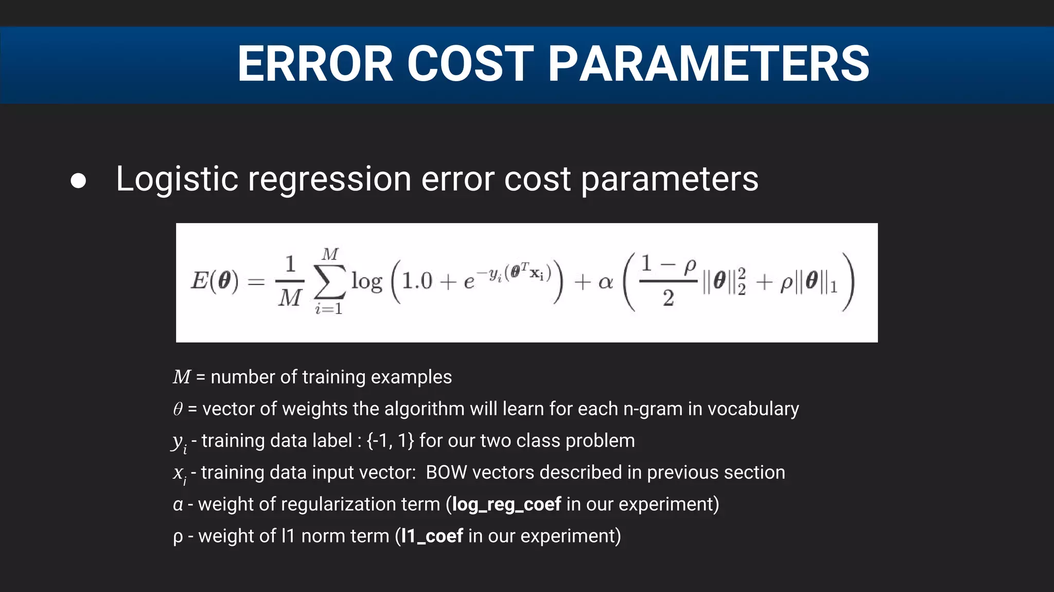 ● Logistic regression error cost parameters
M = number of training examples
θ = vector of weights the algorithm will learn for each n-gram in vocabulary
yi
- training data label : {-1, 1} for our two class problem
xi
- training data input vector: BOW vectors described in previous section
α - weight of regularization term (log_reg_coef in our experiment)
ρ - weight of l1 norm term (l1_coef in our experiment)
ERROR COST PARAMETERS
 